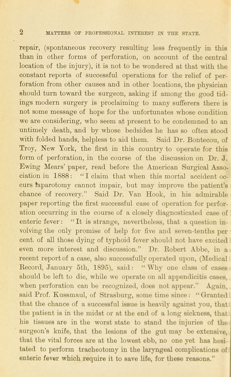 repair, (spontaneous recovery resulting less frequently in this than in other forms of perforation, on account of the central location of the injury), it is not to be wondered at that with the constant reports of successful operations for the relief of per- foration from other causes and in other locations, the physician should turn toward the surgeon, asking if among the good tid- ings modern surgery is proclaiming to many sufferers there is not some message of hope for the unfortunates whose condition we are considering, who seem at present to be condemned to an untimely death, and by whose bedsides he has so often stood with folded hands, helpless to aid them. Said Dr. Bontecou, of Troy, New York, the first in this country to operate for this form of perforation, in the course of the discussion on Dr. J. Ewing Mears’ paper, read before the American Surgical Asso- ciation in 1888: “I claim that when this mortal accident oc- curs taparotomy cannot impair, but may improve the patient’s chance of recovery.” Said Dr. Van Hook, in his admii’able paper reporting the first successful case of operation for perfor- ation occurring in the course of a closely diagnosticated case of enteric fever: “ It is strange, nevertheless, that a question in- volving the only promise of help for five and seven-tenths per cent, of all those dying of typhoid fever should not have excited even more interest and discussion.” Dr. Kobert Abbe, in a recent report of a case, also successfully operated upon, (Medical Record, January 6th, 1895), said: “ Why one class of cases ■ should be left to die, while we operate on all appendicitis cases, when perforation can be recognized, does not appear.” Again, said Prof. Kussmaul, of Strasburg, some time since: “ Granted that the chance of a successful issue is heavily against j'ou, that the patient is in the midst or at the end of a long sickness, that his tissues are in the worst state to stand the injuries of the surgeon’s knife, that the lesions of the gut may be extensive, that the vital forces are at the lowest ebb, no one yet has hesi- tated to perform tracheotomy in the laryngeal complications of enteric fever which require it to save life, for these reasons.”