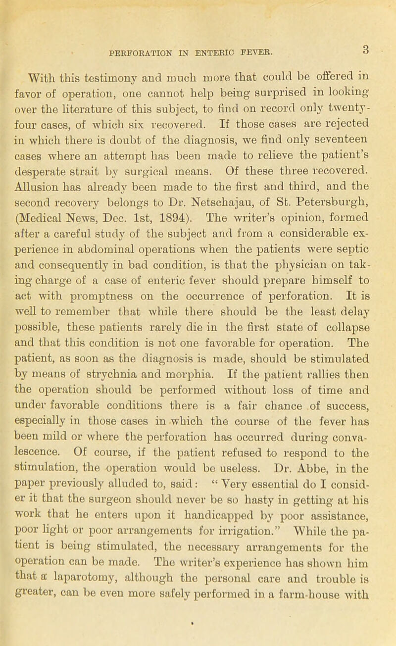 3 With this testimony and much more that could be offered in favor of operation, one cannot heljr being surprised in looking over the literature of this subject, to find on record onlj' twenty- four cases, of which six recovered. If those cases are rejected in which there is doubt of the diagnosis, we find only seventeen cases where an attempt has been made to relieve the patient’s desperate strait by surgical means. Of these three recovered. Allusion has already been made to the first and third, and the second recovery belongs to Dr. Netschajau, of St. Petersburgh, (Medical News, Dec. 1st, 1894). The writer’s opinion, formed after a careful study of the subject and from a considerable ex- perience in abdominal operations when the patients were septic and consequently in bad condition, is that the physician on tak- ing charge of a case of enteric fever should prepare himself to act with promptness on the occurrence of perforation. It is well to remember that while there should be the least delay possible, these patients rarely die in the first state of collapse and that this condition is not one favorable for operation. The patient, as soon as the diagnosis is made, should be stimulated by means of strychnia and morphia. If the patient rallies then the operation should be performed without loss of time and under favorable conditions there is a fair chance of success, especially in those cases in which the course of the fever has been mild or where the perforation has occurred during conva- lescence. Of course, if the patient refused to respond to the stimulation, the operation would be useless. Dr. Abbe, in the paper previously alluded to, said; “ Very essential do I consid- er it that the surgeon should never be so hasty in getting at his work that he enters upon it handicapped by poor assistance, poor light or poor arrangements for irrigation.” While the pa- tient is being stimulated, the necessary arrangements for the operation can be made. The writer’s experience has shown him that a’ laparotomy, although the personal care and trouble is greater, can be even more safely performed in a farm-house with