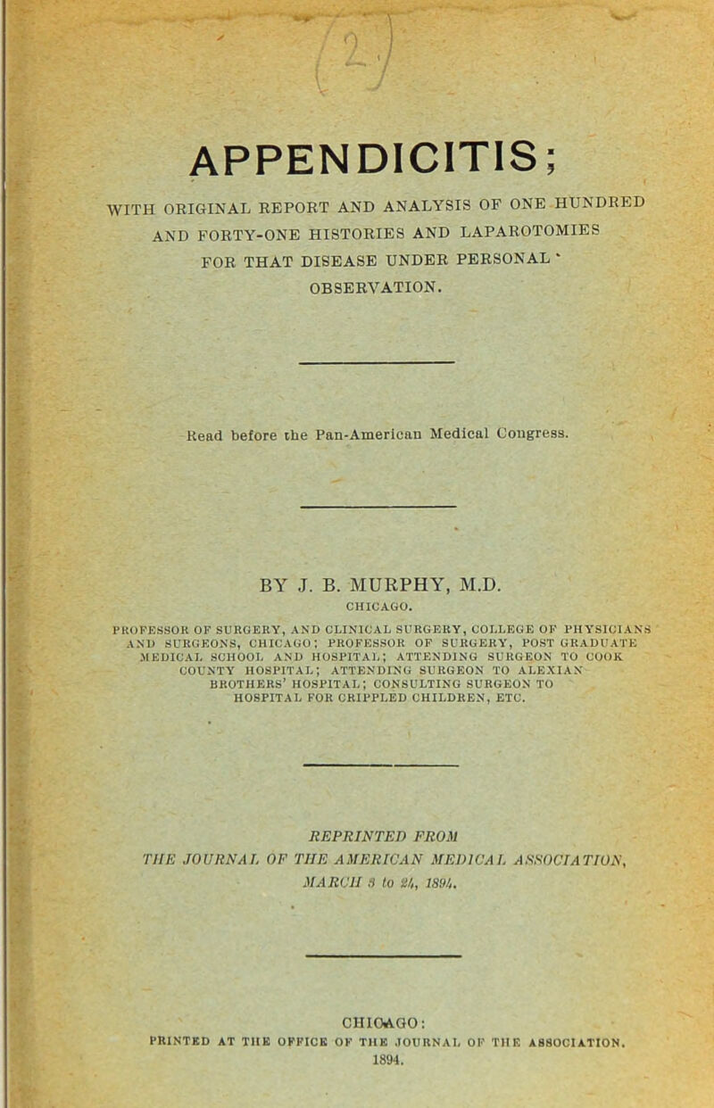 APPENDICITIS; WITH ORIGINAL REPORT AND ANALYSIS OF ONE HUNDRED AND FORTY-ONE HISTORIES AND LAPAROTOMIES FOR THAT DISEASE UNDER PERSONAL * OBSERVATION. Read before the Pan-American Medical Congress. BY J. B. MURPHY, M.D. CHICAGO. PROFESSOR OF SURGERY, AND CLINICAL SURGERY, COLLEGE OF PHYSICIANS AND SURGEONS, CHICAGO; PROFESSOR OF SURGERY, POSTGRADUATE .MEDICAL SCHOOL AND HOSPITAL; ATTENDING SURGEON TO COOK COUNTY HOSPITAL; ATTENDING SURGEON TO ALEXIAN BROTHERS’ HOSPITAL; CONSULTING SURGEON TO HOSPITAL FOR CRIPPLED CHILDREN, ETC. REPRINTED FROM THE JOURNAL OF TIIE AMERICAN MEDICAL ASSOCIATION, MARCH S to U, ISM. CHICAGO: PRINTED AT THE OFFICE OF THE JOURNAL OF THE ASSOCIATION. 1894.