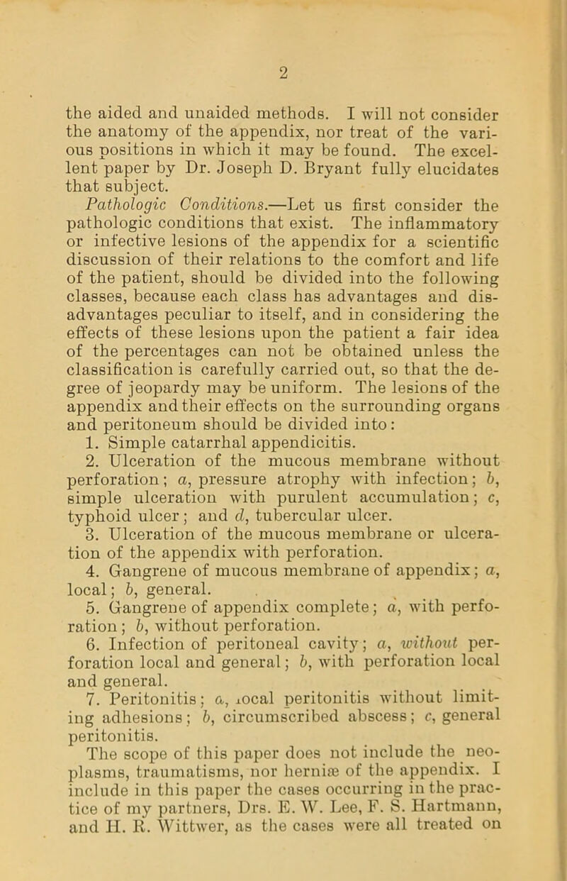 the aided and unaided methods. I will not consider the anatomy of the appendix, nor treat of the vari- ous positions in which it may be found. The excel- lent paper by Dr. Joseph D. Bryant fully elucidates that subject. Pathologic Conditions.—Let us first consider the pathologic conditions that exist. The inflammatory or infective lesions of the appendix for a scientific discussion of their relations to the comfort and life of the patient, should be divided into the following classes, because each class has advantages and dis- advantages peculiar to itself, and in considering the effects of these lesions upon the patient a fair idea of the percentages can not be obtained unless the classification is carefully carried out, so that the de- gree of jeopardy may be uniform. The lesions of the appendix and their effects on the surrounding organs and peritoneum should be divided into: 1. Simple catarrhal appendicitis. 2. Ulceration of the mucous membrane without perforation; a, pressure atrophy with infection; b, simple ulceration with purulent accumulation; c, typhoid ulcer; and d, tubercular ulcer. 3. Ulceration of the mucous membrane or ulcera- tion of the appendix with perforation. 4. Gangrene of mucous membrane of appendix; a, local; b, general. 5. Gangrene of appendix complete; a, with perfo- ration ; b, without perforation. 6. Infection of peritoneal cavity; a, zoithout per- foration local and general; b, with perforation local and general. 7. Peritonitis; a, ±ocal peritonitis without limit- ing adhesions; b, circumscribed abscess; c, general peritonitis. The scope of this paper does not include the neo- plasms, traumatisms, nor hernias of the appendix. I include in this paper the cases occurring in the prac- tice of my partners, Drs. E. W. Lee, F. S. Hartmann, and H. R. Wittwer, as the cases were all treated on