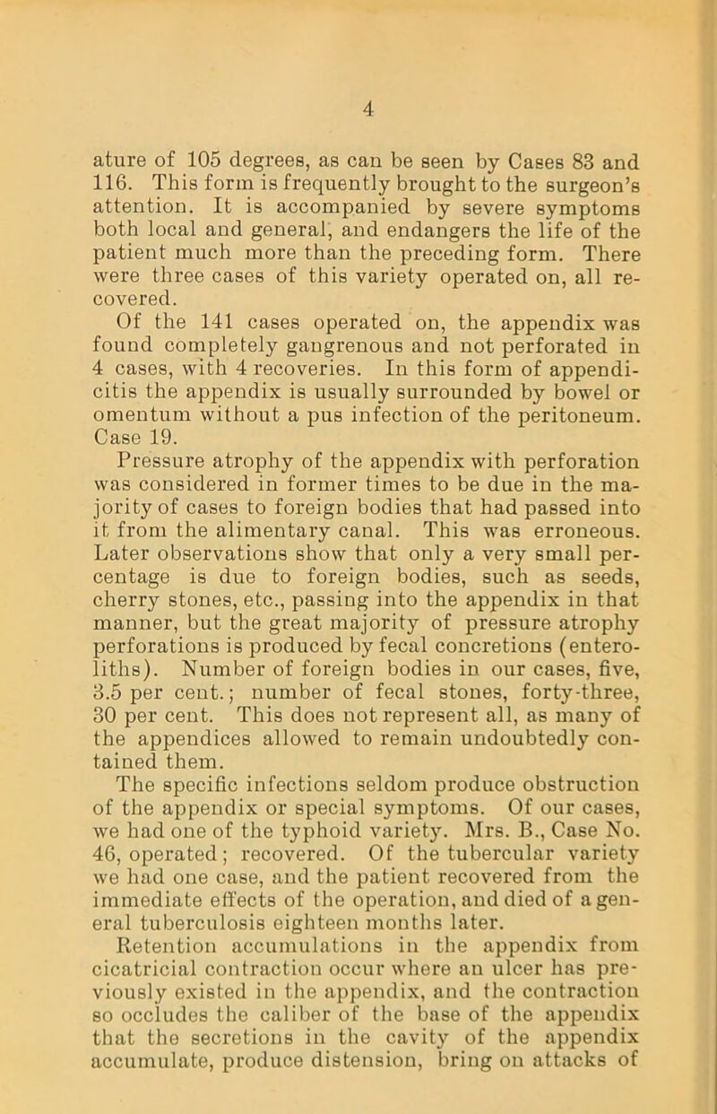 ature of 105 degrees, as can be seen by Cases 83 and 116. This form is frequently brought to the surgeon’s attention. It is accompanied by severe symptoms both local and general, and endangers the life of the patient much more than the preceding form. There were three cases of this variety operated on, all re- covered. Of the 141 cases operated on, the appendix was found completely gangrenous and not perforated in 4 cases, with 4 recoveries. In this form of appendi- citis the appendix is usually surrounded by bowel or omentum without a pus infection of the peritoneum. Case 19. Pressure atrophy of the appendix with perforation was considered in former times to be due in the ma- jority of cases to foreign bodies that had passed into it from the alimentary canal. This was erroneous. Later observations show that only a very small per- centage is due to foreign bodies, such as seeds, cherry stones, etc., passing into the appendix in that manner, but the great majority of pressure atrophy perforations is produced by fecal concretions (entero- liths). Number of foreign bodies in our cases, five, 3.5 per cent.; number of fecal stones, forty-three, 30 per cent. This does not represent all, as many of the appendices allowed to remain undoubtedly con- tained them. The specific infections seldom produce obstruction of the appendix or special symptoms. Of our cases, we had one of the typhoid variety. Mrs. B., Case No. 46, operated; recovered. Of the tubercular variety we had one case, and the patient recovered from the immediate effects of the operation, and died of a gen- eral tuberculosis eighteen months later. Retention accumulations in the appendix from cicatricial contraction occur where an ulcer has pre- viously existed in the appendix, and the contraction so occludes the caliber of the base of the appendix that the secretions in the cavity of the appendix accumulate, produce distension, bring on attacks of