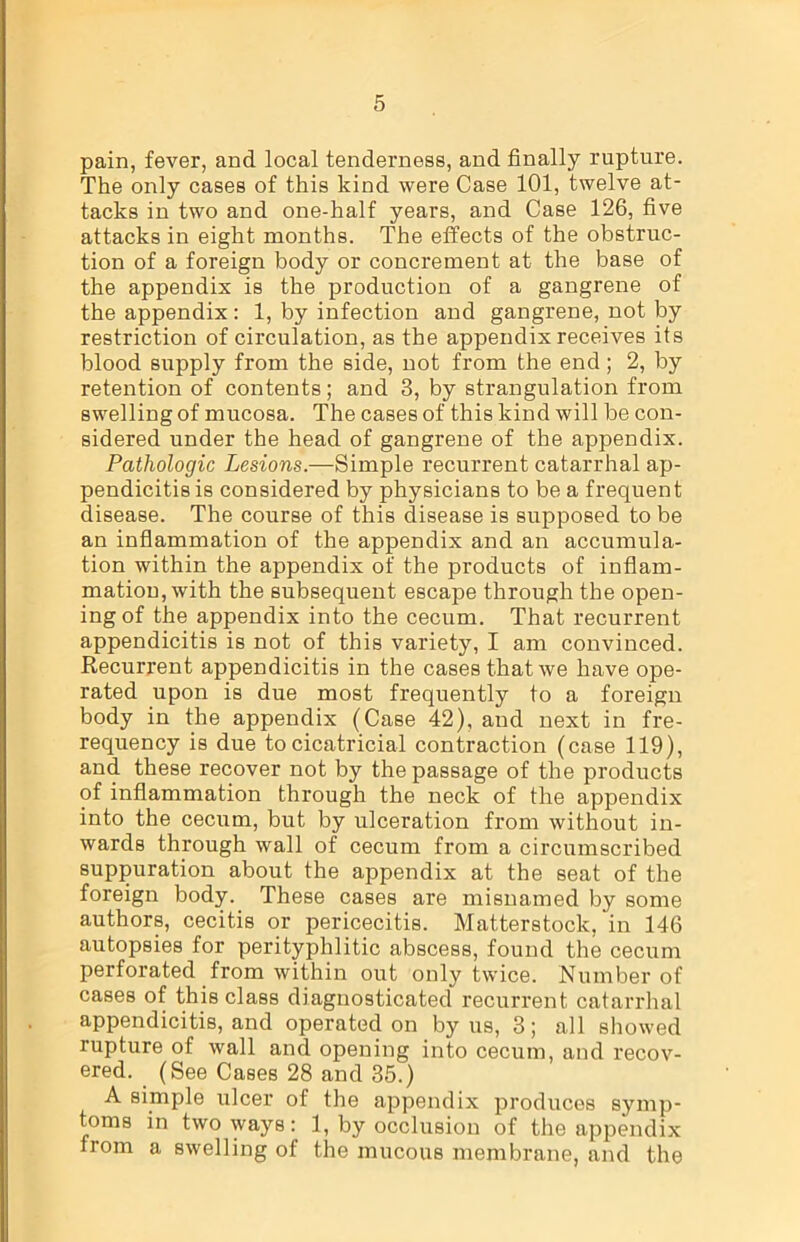 pain, fever, and local tenderness, and finally rupture. The only cases of this kind were Case 101, twelve at- tacks in two and one-half years, and Case 126, five attacks in eight months. The effects of the obstruc- tion of a foreign body or concrement at the base of the appendix is the production of a gangrene of the appendix: 1, by infection and gangrene, not by restriction of circulation, as the appendix receives its blood supply from the side, not from the end; 2, by retention of contents; and 3, by strangulation from swelling of mucosa. The cases of this kind will be con- sidered under the head of gangrene of the appendix. Pathologic Lesions.—Simple recurrent catarrhal ap- pendicitis is considered by physicians to be a frequent disease. The course of this disease is supposed to be an inflammation of the appendix and an accumula- tion within the appendix of the products of inflam- mation, with the subsequent escape through the open- ing of the appendix into the cecum. That recurrent appendicitis is not of this variety, I am convinced. Recurrent appendicitis in the cases that we have ope- rated upon is due most frequently to a foreign body in the appendix (Case 42), and next in fre- requency is due to cicatricial contraction (case 119), and these recover not by the passage of the products of inflammation through the neck of the appendix into the cecum, but by ulceration from without in- wards through wall of cecum from a circumscribed suppuration about the appendix at the seat of the foreign body. These cases are misnamed by some authors, cecitis or pericecitis. Matterstock, in 146 autopsies for perityphlitic abscess, found the cecum perforated from within out only twice. Number of cases of this class diagnosticated recurrent catarrhal appendicitis, and operated on by us, 3; all showed rupture of wall and opening into cecum, and recov- ered. (See Cases 28 and 35.) A simple ulcer of the appendix produces symp- toms in two ways: 1, by occlusion of the appendix from a swelling of the mucous membrane, and the