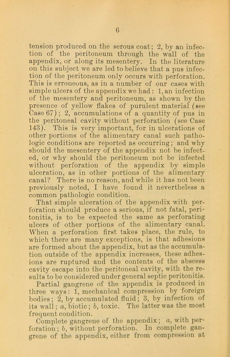 tension produced on the serous coat; 2, by an infec- tion of the peritoneum through the wall of the appendix, or along its mesentery. In the literature on this subject we are led to believe that a pus infec- tion of the peritoneum only occurs with perforation. This is erroneous, as in a number of our cases with simple ulcers of the appendix we had : 1, an infection of the mesentery and peritoneum, as shown by the presence of yellow flakes of purulent material (see Case 67); 2, accumulations of a quantity of pus in the peritoneal cavity without perforation (see Case 143). This is very important, for in ulcerations of other portions of the alimentary canal such patho- logic conditions are reported as occurring; and why should the mesentery of the appendix not be infect- ed, or why should the peritoneum not be infected without perforation of the appendix by simple ulceration, as in other portions of the alimentary canal? There is no reason, and while it has not been previously noted, I have found it nevertheless a common pathologic condition. That simple ulceration of the appendix with per- foration should produce a serious, if not fatal, peri- tonitis, is to be expected the same as perforating ulcers of other portions of the alimentary canal. When a perforation first takes place, the rule, to which there are many exceptions, is that adhesions are formed about the appendix, but as the accumula- tion outside of the appendix increases, these adhes- ions are ruptured and the contents of the abscess cavity escape into the peritoneal cavity, with the re- sults to be considered under general septic peritonitis. Partial gangrene of the appendix is produced in three ways: 1, mechanical compression by foreign bodies; 2, by accumulated fluid; 3, by infection of its wall; a, biotic; b, toxic. The latter was the most frequent condition. Complete gangrene of the appendix; a, with per- foration ; b, without perforation. In complete gan- grene of the appendix, either from compression at