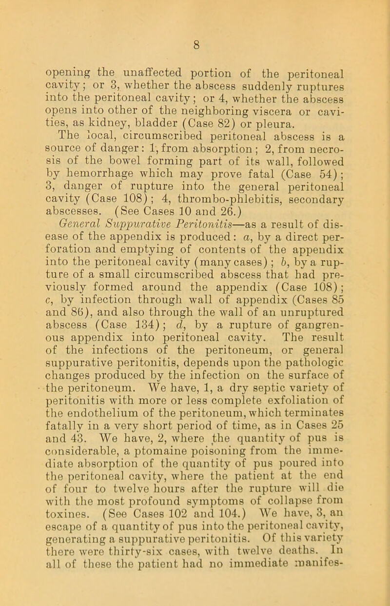 opening the unaffected portion of the peritoneal cavity; or 3, whether the abscess suddenly ruptures into the peritoneal cavity; or 4, whether the abscess opens into other of the neighboring viscera or cavi- ties, as kidney, bladder (Case 82) or pleura. The local, circumscribed peritoneal abscess is a source of danger: 1, from absorption ; 2, from necro- sis of the bowel forming part of its wall, followed by hemorrhage which may prove fatal (Case 54); 3, danger of rupture into the general peritoneal cavity (Case 108); 4, thrombo-phlebitis, secondary abscesses. (See Cases 10 and 26.) General Suppurative Peritonitis—as a result of dis- ease of the appendix is produced: a, by a direct per- foration and emptying of contents of the appendix into the peritoneal cavity (many cases); b, by a rup- ture of a small circumscribed abscess that had pre- viously formed around the appendix (Case 108); c, by infection through wall of appendix (Cases 85 and 86), and also through the wall of an unruptured abscess (Case 134); d, by a rupture of gangren- ous appendix into peritoneal cavity. The result of the infections of the peritoneum, or general suppurative peritonitis, depends upon the pathologic changes produced by the infection on the surface of the peritoneum. We have, 1, a dry septic variety of peritonitis with more or less complete exfoliation of the endothelium of the peritoneum, which terminates fatally in a very short period of time, as in Cases 25 and 43. We have, 2, where the quantity of pus is considerable, a ptomaine poisoning from the imme- diate absorption of the quantity of pus poured into the peritonea] cavity, where the patient at the end of four to twelve hours after the rupture will die with the most profound symptoms of collapse from toxines. (See Cases 102 and 104.) We have, 3, an escape of a quantity of pus into the peritoneal cavity, generating a suppurative peritonitis. Of this variety there were thirty-six cases, with twelve deaths. In all of these the patient had no immediate manifes-