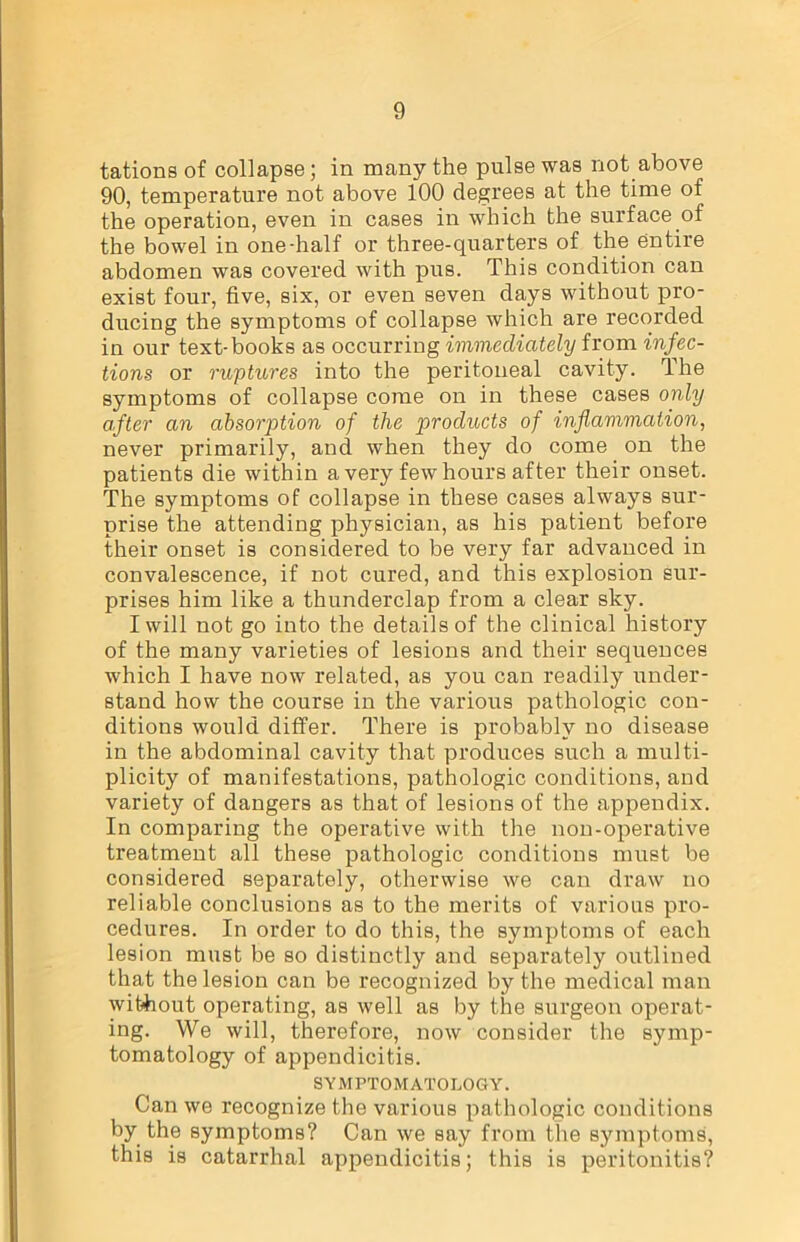 tations of collapse; in many the pulse was not above 90, temperature not above 100 degrees at the time of the operation, even in cases in which the surface of the bowel in one-half or three-quarters of the entire abdomen was covered with pus. This condition can exist four, five, six, or even seven days without pro- ducing the symptoms of collapse which are recorded in our text-books as occurring immediately from infec- tions or ruptures into the peritoneal cavity. The symptoms of collapse come on in these cases only after an absorption of the products of inflammation, never primarily, and when they do come on the patients die within a very few hours after their onset. The symptoms of collapse in these cases always sur- prise the attending physician, as his patient before their onset is considered to be very far advanced in convalescence, if not cured, and this explosion sur- prises him like a thunderclap from a clear sky. I will not go into the details of the clinical history of the many varieties of lesions and their sequences which I have now related, as you can readily under- stand how the course in the various pathologic con- ditions would differ. There is probably no disease in the abdominal cavity that produces such a multi- plicity of manifestations, pathologic conditions, and variety of dangers as that of lesions of the appendix. In comparing the operative with the non-operative treatment all these pathologic conditions must be considered separately, otherwise we can draw no reliable conclusions as to the merits of various pro- cedures. In order to do this, the symptoms of each lesion must be so distinctly and separately outlined that the lesion can be recognized by the medical man without operating, as well as by the surgeon operat- ing. We will, therefore, now consider the symp- tomatology of appendicitis. SYMPTOMATOLOGY. Can we recognize the various pathologic conditions by the symptoms? Can we say from the symptoms, this is catarrhal appendicitis; this is peritonitis?