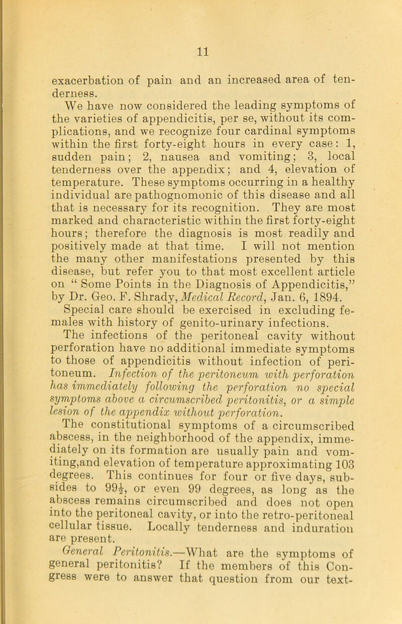 exacerbation of pain and an increased area of ten- derness. We have now considered the leading symptoms of the varieties of appendicitis, per se, without its com- plications, and we recognize four cardinal symptoms within the first forty-eight hours in every case: 1, sudden pain; 2, nausea and vomiting; 3, local tenderness over the appendix; and 4, elevation of temperature. These symptoms occurring in a healthy individual are pathognomonic of this disease and all that is necessary for its recognition. They are most marked and characteristic within the first forty-eight hours; therefore the diagnosis is most readily and positively made at that time. I will not mention the many other manifestations presented by this disease, but refer you to that most excellent article on “ Some Points in the Diagnosis of Appendicitis,” by Dr. Geo. P. Shrady, Medical Record, Jan. 6, 1894. Special care should be exercised in excluding fe- males with history of genito-urinary infections. The infections of the peritoneal cavity without perforation have no additional immediate symptoms to those of appendicitis without infection of peri- toneum. Infection of the peritoneum with perforation has immediately following the perforation no special symptoms above a circumscribed peritonitis, or a simple lesion of the appendix without perforation. The constitutional symptoms of a circumscribed abscess, in the neighborhood of the appendix, imme- diately on its formation are usually pain and vom- iting,and elevation of temperature approximating 103 degrees. This continues for four or five days, sub- sides to 99£, or even 99 degrees, as long as the abscess remains circumscribed and does not open into the peritoneal cavity, or into the retro-peritoneal cellular tissue. Locally tenderness and induration are present. General Peritonitis.—What are the symptoms of general peritonitis? If the members of this Con- gress were to answer that question from our text-