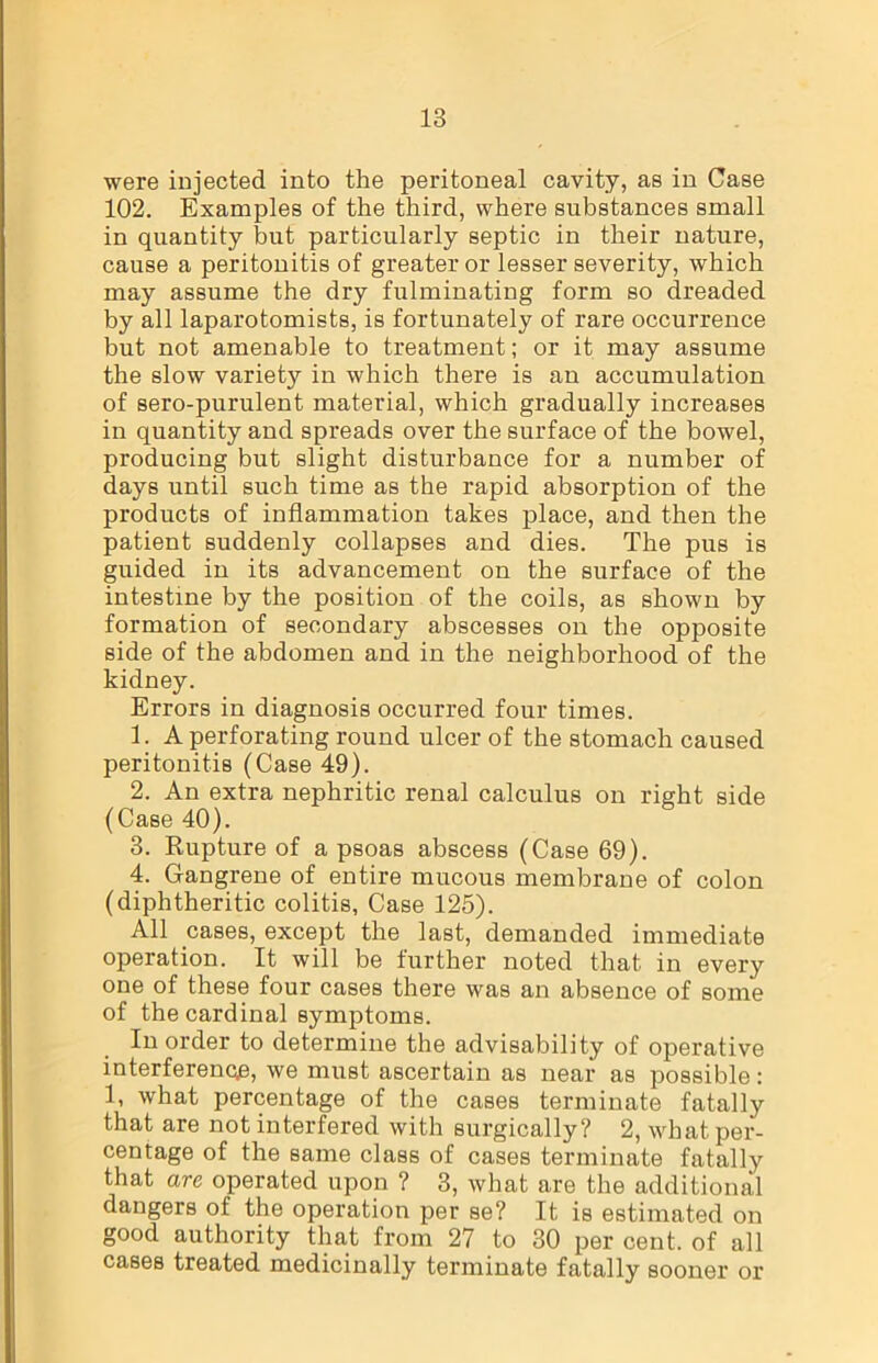 were injected into the peritoneal cavity, as in Case 102. Examples of the third, where substances small in quantity but particularly septic in their nature, cause a peritonitis of greater or lesser severity, which may assume the dry fulminating form so dreaded by all laparotomists, is fortunately of rare occurrence but not amenable to treatment; or it may assume the slow variety in which there is an accumulation of sero-purulent material, which gradually increases in quantity and spreads over the surface of the bowel, producing but slight disturbance for a number of days until such time as the rapid absorption of the products of inflammation takes place, and then the patient suddenly collapses and dies. The pus is guided in its advancement on the surface of the intestine by the position of the coils, as shown by formation of secondary abscesses on the opposite side of the abdomen and in the neighborhood of the kidney. Errors in diagnosis occurred four times. 1. A perforating round ulcer of the stomach caused peritonitis (Case 49). 2. An extra nephritic renal calculus on right side (Case 40). 3. Rupture of a psoas abscess (Case 69). 4. Gangrene of entire mucous membrane of colon (diphtheritic colitis, Case 125). All cases, except the last, demanded immediate operation. It will be further noted that in every one of these four cases there was an absence of some of the cardinal symptoms. In order to determine the advisability of operative interference, we must ascertain as near as possible: 1, what percentage of the cases terminate fatally that are not interfered with surgically? 2, what per- centage of the same class of cases terminate fatally that are operated upon ? 3, what are the additional dangers of the operation per se? It is estimated on good authority that from 27 to 30 per cent, of all cases treated medicinally terminate fatally sooner or