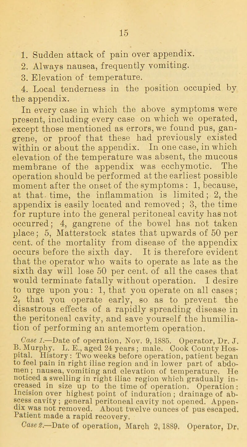 1. Sudden attack of pain over appendix. 2. Always nausea, frequently vomiting. 3. Elevation of temperature. 4. Local tenderness in the position occupied by the appendix. In every case in which the above symptoms were present, including every case on which we operated, except those mentioned as errors, we found pus, gan- grene, or proof that these had previously existed within or about the appendix. In one case, in which elevation of the temperature was absent, the mucous membrane of the appendix was ecchymotic. The operation should be performed at the earliest possible moment after the onset of the symptoms : 1, because, at that, time, the inflammation is limited; 2, the appendix is easily located and removed ; 3, the time for rupture into the general peritoneal cavity has not occurred; 4, gangrene of the bowel has not taken place; 5, Matterstock states that upwards of 50 per cent, of the mortality from disease of the appendix occurs before the sixth day. It is therefore evident that the operator who waits to operate as late as the sixth day will lose 50 per cent, of all the cases that would terminate fatally without operation. I desire to urge upon you: 1, that you operate on all cases; 2, that you operate early, so as to prevent the disastrous effects of a rapidly spreading disease in the peritoneal cavity, and save yourself the humilia- tion of performing an antemortem operation. Case 1.—Date of operation, Nov. 9, 1885. Operator, Dr. J. B. Murphy. L. E., aged 24 years ; male. Cook County Hos- pital. History : Two weeks before operation, patient began to feel pain in right iliac region and in lower part of abdo- men ; nausea, vomiting and elevation of temperature. He noticed a swelling in right iliac region which gradually in- creased in size up to the time of operation. Operation: Incision over highest point of induration ; drainage of ab- scess cavity ; general peritoneal cavity not opened. Appen- dix was not removed. About twelve ounces of pus escaped. Patient made a rapid recovery. Case S.—Date of operation, March 2,1889. Operator, Dr,