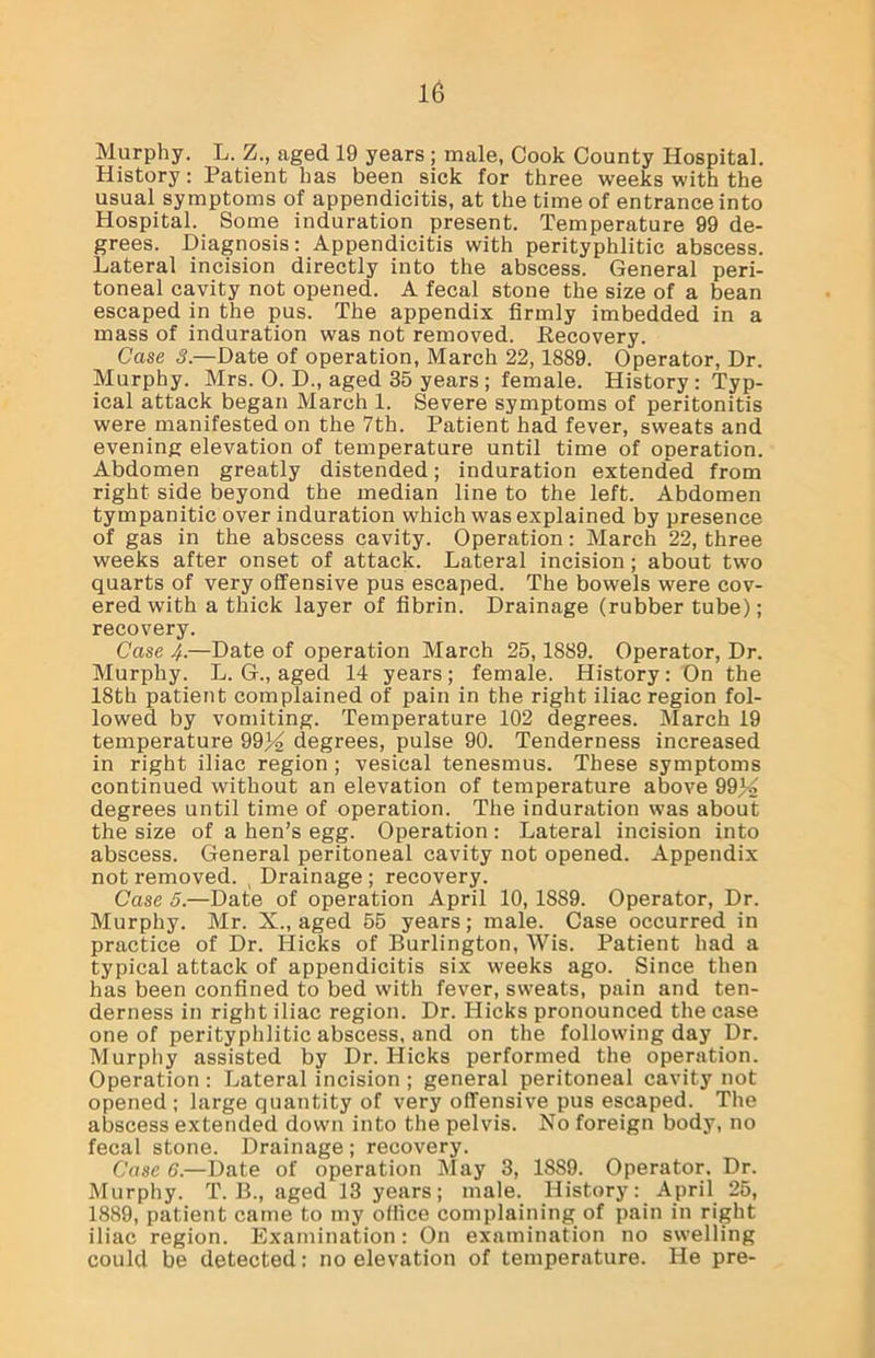 Murphy. L. Z., aged 19 years ; male, Cook County Hospital. History: Patient has been sick for three weeks with the usual symptoms of appendicitis, at the time of entrance into Hospital. Some induration present. Temperature 99 de- grees. Diagnosis: Appendicitis with perityphlitic abscess. Lateral incision directly into the abscess. General peri- toneal cavity not opened. A fecal stone the size of a bean escaped in the pus. The appendix firmly imbedded in a mass of induration was not removed. .Recovery. Case 3.—Date of operation, March 22,1889. Operator, Dr. Murphy. Mrs. 0. D., aged 35 years ; female. History : Typ- ical attack began March 1. Severe symptoms of peritonitis were manifested on the 7th. Patient had fever, sweats and evening elevation of temperature until time of operation. Abdomen greatly distended; induration extended from right side beyond the median line to the left. Abdomen tympanitic over induration which was explained by presence of gas in the abscess cavity. Operation: March 22, three weeks after onset of attack. Lateral incision; about two quarts of very offensive pus escaped. The bowels were cov- ered with a thick layer of fibrin. Drainage (rubber tube); recovery. Case 4.—Date of operation March 25,1889. Operator, Dr. Murphy. L. G., aged 14 years; female. History: On the 18th patient complained of pain in the right iliac region fol- lowed by vomiting. Temperature 102 degrees. March 19 temperature 9934 degrees, pulse 90. Tenderness increased in right iliac region ; vesical tenesmus. These symptoms continued without an elevation of temperature above 99^4 degrees until time of operation. The induration was about the size of a hen’s egg. Operation : Lateral incision into abscess. General peritoneal cavity not opened. Appendix not removed. ( Drainage ; recovery. Case 5.—Date of operation April 10, 18S9. Operator, Dr. Murphy. Mr. X., aged 55 years; male. Case occurred in practice of Dr. Hicks of Burlington, Wis. Patient had a typical attack of appendicitis six weeks ago. Since then has been confined to bed with fever, sweats, pain and ten- derness in right iliac region. Dr. Hicks pronounced the case one of perityphlitic abscess, and on the following day Dr. Murphy assisted by Dr. Hicks performed the operation. Operation : Lateral incision ; general peritoneal cavity not opened ; large quantity of very offensive pus escaped. The abscess extended down into the pelvis. No foreign body, no fecal stone. Drainage ; recovery. Case 6.—Date of operation May 3, 18S9. Operator. Dr. Murphy. T. B., aged 13 years; male. History: April 25, 1889, patient came to my office complaining of pain in right iliac region. Examination: On examination no swelling could be detected: no elevation of temperature. He pre-