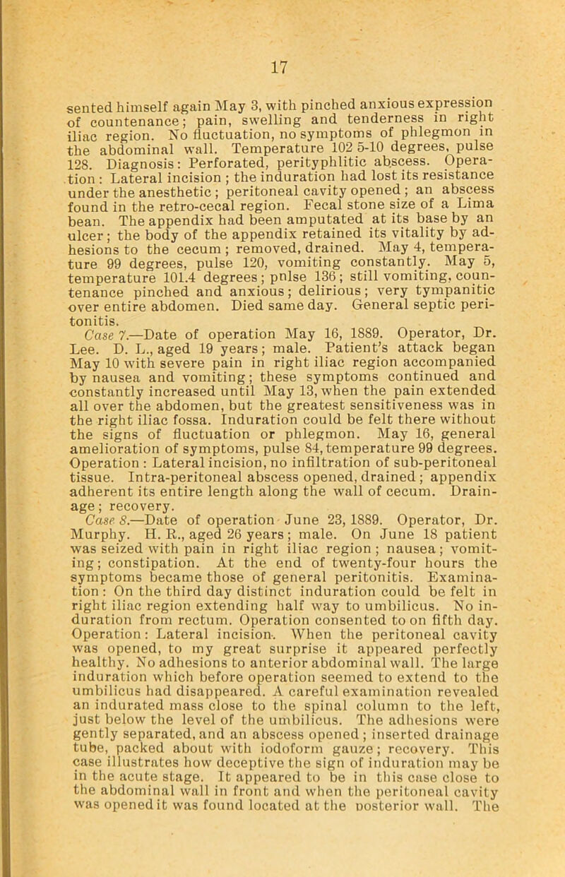 sented himself again May 3, with pinched anxious expression of countenance; pain, swelling and tenderness in right iliac region. No fluctuation, no symptoms of phlegmon in the abdominal wall. Temperature 102 5-10 degrees, pulse 128. Diagnosis: Perforated, perityplilitic abscess. Opera- tion : Lateral incision ; the induration had lost its resistance under the anesthetic ; peritoneal cavity opened ; an abscess found in the retro-cecal region. Fecal stone size of a Lima bean. The appendix had been amputated at its base by an ulcer; the body of the appendix retained its vitality by ad- hesions to the cecum ; removed, drained. May 4, tempera- ture 99 degrees, pulse 120, vomiting constantly. May 5, temperature 101.4 degrees; pnlse 136; still vomiting, coun- tenance pinched and anxious; delirious; very tympanitic over entire abdomen. Died same day. General septic peri- tonitis. Case 7.—Date of operation May 16, 1889. Operator, Dr. Lee. D. L., aged 19 years; male. Patient’s attack began May 10 with severe pain in right iliac region accompanied by nausea and vomiting; these symptoms continued and constantly increased until May 13, when the pain extended all over the abdomen, but the greatest sensitiveness was in the right iliac fossa. Induration could be felt there without the signs of fluctuation or phlegmon. May 16, general amelioration of symptoms, pulse 84, temperature 99 degrees. Operation : Lateral incision, no infiltration of sub-peritoneal tissue. Intra-peritoneal abscess opened, drained ; appendix adherent its entire length along the wall of cecum. Drain- age ; recovery. CaseS.—Date of operation June 23,1889. Operator, Dr. Murphy. H. R., aged 26 years ; male. On June 18 patient was seized with pain in right iliac region ; nausea ; vomit- ing ; constipation. At the end of twenty-four hours the symptoms became those of general peritonitis. Examina- tion : On the third day distinct induration could be felt in right iliac region extending half way to umbilicus. No in- duration from rectum. Operation consented toon fifth day. Operation: Lateral incision. When the peritoneal cavity was opened, to my great surprise it appeared perfectly healthy. No adhesions to anterior abdominal wall. The large induration which before operation seemed to extend to the umbilicus had disappeared. A careful examination revealed an indurated mass close to the spinal column to the left, just below the level of the umbilicus. The adhesions were gently separated, and an abscess opened; inserted drainage tube, packed about with iodoform gauze; recovery. This case illustrates how deceptive the sign of induration may be in the acute stage. It appeared to be in this case close to the abdominal wall in front and when the peritoneal cavity was opened it was found located at the nosterior wall. The
