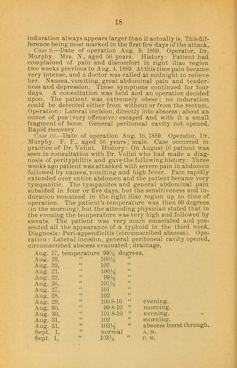 induration always appears larger than it actually is. This dif- ference being most marked in the first few days of the attack. Case 9.—Date of operation Aug. 9, 1889. Operator, Dr. Murphy. Mrs. N., aged 56 years. History: Patient had complained of pain and discomfort in right iliac region two weeks previous to Aug. 4, 1889. At this time pain became very intense, and a doctor was called at midnight to relieve her. Nausea, vomiting, great abdominal pain and tender- ness and depression. These symptoms continued for four days. A consultation was held and an operation decided upon. The patient was extremely obese; no induration could be detected either from without or from the rectum. Operation : Lateral incision, directly into abscess ; about an ounce of pus (very offensive) escaped and with it a small fragment of bone. General peritoneal cavity not opened.' Kapid recovery. Case 10.—Dale of operation Aug. 16, 1889. Operator, Dr. Murphy. F. F„ aged 56 years; male. Case occurred in practice of Dr. Yolini. History: On August 16 patient was seen in consultation with Dr. Yolini who had made a diag- nosis of perityphlitis and gave the following history : Three weeks ago patient was attacked with severe pain in abdomen followed by nausea, vomiting and high fever. Pain rapidly- extended over entire abdomen and the patient became very tympanitic. The tympanites and general abdominal pain subsided in four or five days, but the sensitiveness and in- duration remained in the right iliac region up to time of operation. The patient’s temperature was then 99 degrees (in the morning), but the attending physician stated that in the evening the temperature was very high and followed by sweats. The patient was very much emaciated and pre- sented all the appearance of a typhoid in the third week. Diagnosis: Peri-appendicitis (circumscribed abscess). Ope- ration : Lateral incision, general peritoneal cavity opened, circumscribed abscess evacuated ; drainage, Aug. 17, temperature 99^ degrees, An.r on “ Aug. 20, Aug. 20, Aug. 21, Aug. 22, Aug. 26, Aug. 27, Aug. 28, Aug. 29, Aug. 30, Aug. 30, Aug. 31, Aug. 31, Sept. 1, Sept. 1, 100S-10 99 8-10 1018-10 evening. morning. evening. morning. abscess burst through. normal 103'., A. M. P. M.