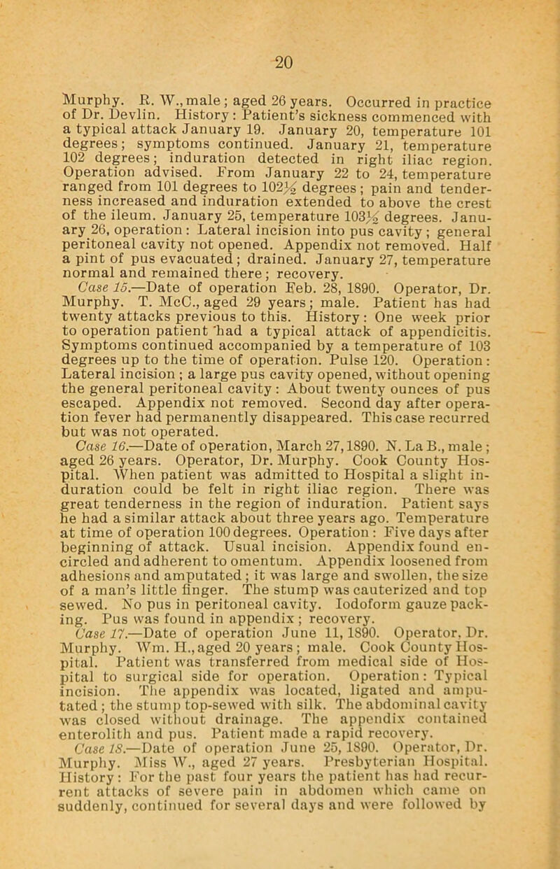 Murphy. E. W., male ; aged 26 years. Occurred in practice of Dr. Devlin. History : Patient’s sickness commenced with a typical attack January 19. January 20, temperature 101 degrees; symptoms continued. January 21, temperature 102 degrees; induration detected in right iliac region. Operation advised. From January 22 to 24, temperature ranged from 101 degrees to 102)^ degrees; pain and tender- ness increased and induration extended to above the crest of the ileum. January 25, temperature 103% degrees. Janu- ary 26, operation: Lateral incision into pus'cavity ; general peritoneal cavity not opened. Appendix not removed. Half a pint of pus evacuated; drained. January 27, temperature normal and remained there; recovery. Case 15.—Date of operation Feb. 28, 1890. Operator, Dr. Murphy. T. MeC., aged 29 years; male. Patient has had twenty attacks previous to this. History : One week prior to operation patient 'had a typical attack of appendicitis. Symptoms continued accompanied by a temperature of 103 degrees up to the time of operation. Pulse 120. Operation : Lateral incision ; a large pus cavity opened, without opening the general peritoneal cavity : About twenty ounces of pus escaped. Appendix not removed. Second day after opera- tion fever had permanently disappeared. This case recurred but was not operated. Case 16.—Date of operation, March 27,1890. N. La B., male ; aged 26 years. Operator, Dr. Murphy. Cook County Hos- pital. When patient was admitted to Hospital a slight in- duration could be felt in right iliac region. There was great tenderness in the region of induration. Patient says he had a similar attack about three years ago. Temperature at time of operation 100 degrees. Operation : Five days after beginning of attack. Usual incision. Appendix found en- circled and adherent to omentum. Appendix loosened from adhesions and amputated ; it was large and swollen, the size of a man’s little finger. The stump was cauterized and top sewed. No pus in peritoneal cavity. Iodoform gauze pack- ing. Pus was found in appendix ; recovery. Case 17.—Date of operation June 11,1890. Operator, Dr. Murphy. Wm. II., aged 20 years; male. Cook County Hos- pital. Patient was transferred from medical side of Hos- pital to surgical side for operation. Operation: Typical incision. The appendix was located, ligated and ampu- tated ; the stump top-sewed with silk. The abdominal cavity was closed without drainage. The appendix contained enterolith and pus. Patient made a rapid recovery. Case IS.—Date of operation June 25,1890. Operator, Dr. Murphy. Miss W., aged 27 years. Presbyterian Hospital. History : For the past four years the patient has had recur- rent attacks of severe pain in abdomen which came on suddenly, continued for several days and were followed by