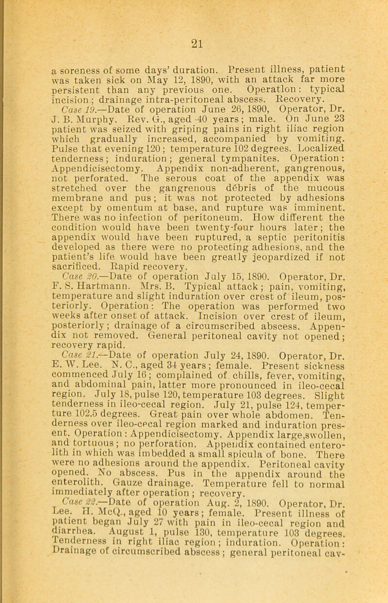 a soreness of some days’ duration. Present illness, patient was taken sick on May 12, 1890, with an attack far more persistent than any previous one. Operation: typical incision ; drainage intra-peritoneal abscess. Recovery. Case 19.—Date of operation June 26, 1890, Operator, Dr. J. B. Murphy. Rev. G., aged-40 years; male. On June 23 patient was seized with griping pains in right iliac region which gradually increased, accompanied by vomiting. Pulse that evening 120 ; temperature 102 degrees. Localized tenderness ; induration ; general tympanites. Operation : Appendicisectomy. Appendix non-adherent, gangrenous, not perforated. The serous coat of the appendix was stretched over the gangrenous debris of the mucous membrane and pus; it was not protected by adhesions except by omentum at base, and rupture was imminent. There was no infection of peritoneum. Plow different the condition would have been twenty-four hours later; the appendix would have been ruptured, a septic peritonitis developed as there were no protecting adhesions, and the patient’s life would have been greatly jeopardized if not sacrificed. Rapid recovery. Case 20.—Date of operation July 15,1890. Operator, Dr. F. S. Hartmann. Mrs. B. Typical attack ; pain, vomiting, temperature and slight induration over crest of ileum, pos- teriorly. Operation: The operation was performed two weeks after onset of attack. Incision over crest of ileum, posteriorly; drainage of a circumscribed abscess. Appen- dix not removed. General peritoneal cavity not opened; recovery rapid. Case 21.—Date of operation July 24,1890. Operator, Dr. E. W. Lee. N. C., aged 34 years; female. Present sickness commenced July 16; complained of chills, fever, vomiting, and abdominal pain, latter more pronounced in ileo-cecal region. July 18, pulse 120, temperature 103 degrees. Slight tenderness in ileo-cecal region. July 21, pulse 124, temper- ture 102.5 degrees. Great pain over whole abdomen. Ten- derness over ileo-cecal region marked and induration pres- ent. Operation : Appendicisectomy. Appendix large,swollen, and tortuous ; no perforation. Appendix contained entero- lith in which was imbedded a small spicula of bone. There were no adhesions around the appendix. Peritoneal cavity opened. No abscess. Pus in the appendix around the enterolith. Gauze drainage. Temperature fell to normal immediately after operation ; recovery. Case 22.—Date of operation Aug. 2, 1890. Operator, Dr. Lee. H. McQ., aged 10 years; female. Present illness of patient began July 27 with pain in ileo-cecal region and diarrhea. August l. pulse 130, temperature 103 degrees. Tenderness in right iliac region; induration. Operation: Drainage of circumscribed abscess; general peritoneal cav-