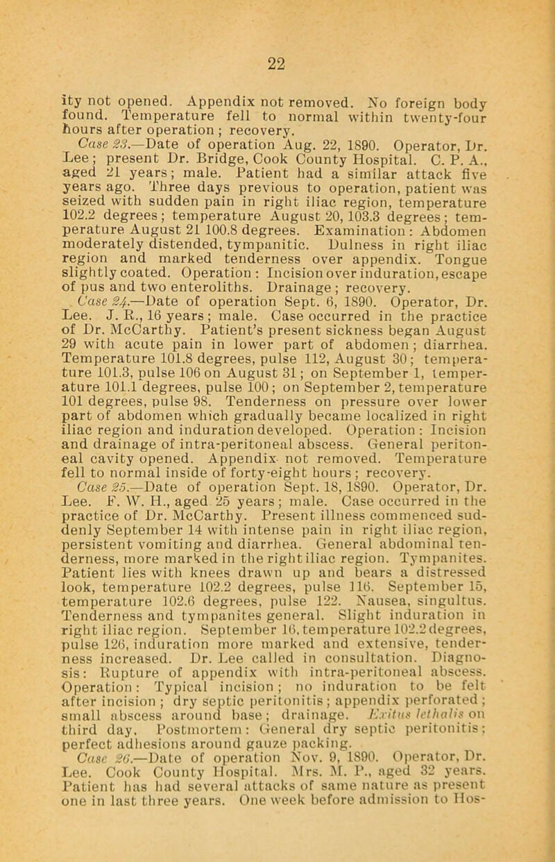 ity not opened. Appendix not removed. No foreign body found. Temperature fell to normal within twenty-four hours after operation ; recovery. Case S3.—Date of operation Aug. 22, 1890. Operator, L»r. Lee; present Dr. Bridge, Cook County Hospital. C. P. A., aged 21 years; male. Patient had a similar attack five years ago. Three days previous to operation, patient was seized with sudden pain in right iliac region, temperature 102.2 degrees; temperature August 20,103.3 degrees; tem- perature August 21 100.8 degrees. Examination : Abdomen moderately distended, tympanitic. Dulness in right iliac region and marked tenderness over appendix. Tongue slightly coated. Operation: Incision over induration, escape of pus and two enteroliths. Drainage ; recovery. Case 24.—Date of operation Sept. 6, 1890. Operator, Dr. Lee. J. R., 16 years ; male. Case occurred in the practice of Dr. McCarthy. Patient’s present sickness began August 29 with acute pain in lower part of abdomen ; diarrhea. Temperature 101.8 degrees, pulse 112, August 30 ; tempera- ture 101.3, pulse 106 on August 31; on September 1, temper- ature 101.1 degrees, pulse 100; on September 2, temperature 101 degrees, pulse 98. Tenderness on pressure over lower part of abdomen which gradually became localized in right iliac region and induration developed. Operation: Incision and drainage of intra-peritoneal abscess. General periton- eal cavity opened. Appendix- not removed. Temperature fell to normal inside of forty-eight hours ; recovery. Case 25.—Date of operation Sept. 18, 1S90. Operator, Dr. Lee. F. W. H., aged 25 years; male. Case occurred in the practice of Dr. McCarthy. Present illness commenced sud- denly September 14 with intense pain in right iliac region, persistent vomiting and diarrhea. General abdominal ten- derness, more marked in the right iliac region. Tympanites. Patient lies with knees drawn up and bears a distressed look, temperature 102.2 degrees, pulse 116. September 15, temperature 102.6 degrees, pulse 122. Nausea, singultus. Tenderness and tympanites general. Slight induration in right iliac region. September 16, temperature 102.2 degrees, pulse 126, induration more marked and extensive, tender- ness increased. Dr. Lee called in consultation. Diagno- sis: Rupture of appendix with intra-peritoneal abscess. Operation: Typical incision; no induration to be felt after incision ; dry septic peritonitis; appendix perforated ; small abscess around base; drainage. Exitus lethalis on third day. Postmortem: General dry septic peritonitis; perfect adhesions around gauze packing. Case 20.—Date of operation Nov. 9, 1890. Operator, Dr. Lee. Cook County Hospital. INIrs. M. P., aged 32 years. Patient has had several attacks of same nature as present one in last three years. One week before admission to Bos-