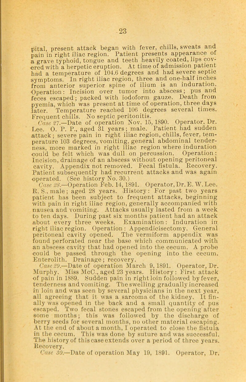 -23 pital, present attack began with fever, chills, sweats and pain in right iliac region. Patient presents appearance of a grave typhoid, tongue and teeth heavily coated, lips cov- ered with a herpetic eruption. At time of admission patient had a temperature of 104.6 degrees and had severe septic symptoms. In right iliac region, three and one-half inches from anterior superior spine of ilium is an induration. ■Operation: Incision over tumor into abscess; pus and feces escaped; packed with iodoform gauze. Death from pyemia, which was present at time of operation, three days later. Temperature reached 106 degrees several times. Frequent chills. No septic peritonitis. Case 27.—Date of operation Nov. 15, 1890. Operator, Dr. Lee. 0. P. P., aged 31 years; male. Patient had sudden attack ; severe pain in right iliac region, chills, fever, tem- perature 103 degrees, vomiting, general abdominal tender- ness, more marked in right iliac region where induration could be felt which was dull on percussion. Operation: Incision, drainage of an abscess without opening peritoneal cavity. Appendix not removed. Fecal fistula. Recovery. Patient subsequently had recurrent attacks and was again operated. (See history No. 30.) Case 28.—Operation Feb. 14, 1891. Operator, Dr. E. W.Lee. R. S., male; aged 28 years. History: For past two years patient has been subject to frequent attacks, beginning with pain in right iliac region, generally accompanied with nausea and vomiting. Attacks usually lasted from a week to ten days. During past six months patient had an attack about every three weeks. Examination: Induration in right iliac region. Operation : Appendicisectomy. General peritoneal cavity opened. The vermiform appendix wras found perforated near the base which communicated with an abscess cavity that had opened into the cecum. A probe could be passed through the opening into the cecum. Enterolith. Drainage; recovery. Case29.—Date of operation March 9,1891. Operator, Dr. Murphy. Miss McC., aged 23 years. History: First attack of pain in 1889. Sudden pain in right loin followed by fever, tenderness and vomiting. The swelling gradually increased in loin and was seen by several physicians in the next year, all agreeing that it was a sarcoma of the kidney. It fin- ally was opened in the back and a small quantity of pus escaped. Two fecal stones escaped from the opening after some months; this was followed by the discharge of berry seeds for several months, no other material escaping. At the end of about a month, I operated to close the fistula in the cecum. This was done by suture and was successful. The history of this case extends over a period of three years. Recovery.