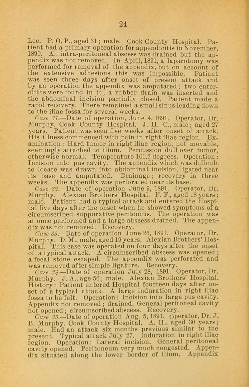 Lee. P. 0. P., aged 31; male. Cook County Hospital. Pa- tient had a primary operation for appendicitis in November, 1890. An intra-peritoneal abscess was drained but the ap- pendix was not removed. In April, 1891, a laparotomy was. performed for removal of the appendix, but on account of the extensive adhesions this was impossible. Patient was seen three days after onset of present attack and by an operation the appendix was amputated; two enter- oliths were found in it; a rubber drain was inserted and the abdominal incision partially closed. Patient made a rapid recovery. There remained a small sinus leading down to the iliac fossa for several weeks. Case 31.—Date of operation, June 4,1891. Operator, Dr. - Murphy. Cook County Hospital. J. H. C., male; aged 27 years. Patient was seen five weeks after onset of attack. His illness commenced with pain in right iliac region. Ex- amination: Hard tumor in right iliac region, not movable, seemingly attached to ilium. Percussion dull over tumor, otherwise normal. Temperature 101.2 degrees. Operation : Incision into pus cavity. The appendix which was difficult to locate was drawn into abdominal incision, ligated near its base and amputated. Drainage; recovery in three weeks. The appendix was perforated near its base. Case 32.—Date of operation June 9, 1891. Operator, Dr. Murphy. Alexian Brothers’ Hospital. F. F., aged 18 years; male. Patient had a typical attack and entered the Hospi- tal five days after the onset when he showed symptoms of a circumscribed suppurative peritonitis. The operation was at once performed and a large abscess drained. The appen- dix was not removed. Recovery. Case 33.—Date of operation June 25, 1S91. Operator, Dr. Murphy. D. M., male^ aged 19 years. Alexian Brothers’ Hos- pital. This case was operated on four days after the onset of a typical attack. A circumscribed abscess was opened ; a fecal stone escaped. The appendix was perforated and was removed after simple ligature. Recovery. Case 34.—Date of operation July 28, 1891. Operator, Dr. Murphy. J. A., age 56; male. Alexian Brothers’ Hospital. History: Patient entered Hospital fourteen days after on- set of a typical attack. A large induration in right iliac fossa to be felt. Operation : Incision into large pus cavity. Appendix not removed; drained. General peritoneal cavity not opened; circumscribed abscess. Recovery. Case 35.—Date of operation Aug. 5,1891. operator, Dr. J. B. Murphy. Cook County Hospital. A. H., aged 30 years;, male. Had an attack six months previous similar to the present. Typical attack July 27. induration in right iliac region. Operation: Lateral incision. General peritoneal cavity opened. Peritoneum very much congested. Appen- dix situated along the lower border of ilium. Appendix