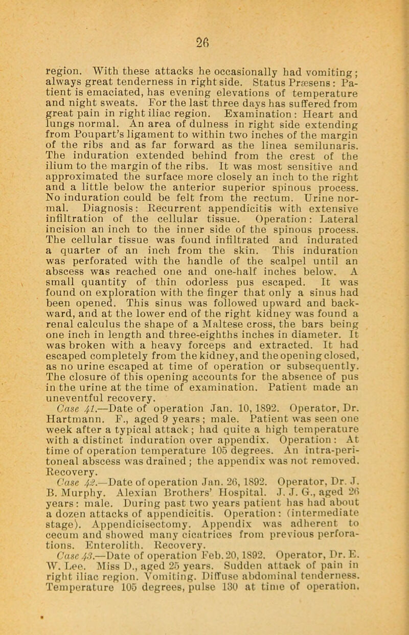 region. With these attacks he occasionally had vomiting ; always great tenderness in right side. Status Prsesens: Pa- tient is emaciated, has evening elevations of temperature and night sweats. For the last three days has suffered from great pain in right iliac region. Examination: Pleart and lungs normal. An area of dulness in right side extending from Poupart’s ligament to within two inches of the margin of the ribs and as far forward as the linea semilunaris. The induration extended behind from the crest of the ilium to the margin of the ribs. It was most sensitive and approximated the surface more closely an inch to the right and a little below the anterior superior spinous process. No induration could be felt from the rectum. Urine nor- mal. Diagnosis: Recurrent appendicitis with extensive infiltration of the cellular tissue. Operation: Lateral incision an inch to the inner side of the spinous process. The cellular tissue was found infiltrated and indurated a quarter of an inch from the skin. This induration was perforated with the handle of the scalpel until an abscess was reached one and one-half inches below. A small quantity of thin odorless pus escaped. It was found on exploration with the finger that only a sinus had been opened. This sinus was followed upward and back- ward, and at the lower end of the right kidney was found a renal calculus the shape of a Maltese cross, the bars being one inch in length and three-eighths inches in diameter. It was broken with a heavy forceps and extracted. It had escaped completely from the kidney, and the opening closed, as no urine escaped at time of operation or subsequently. The closure of this opening accounts for the absence of pus in the urine at the time of examination. Patient made an uneventful recovery. Case 41.—Date of operation Jan. 10, 1892. Operator, Dr. Hartmann. F., aged 9 years ; male. Patient was seen one week after a typical attack; had quite a high temperature with a distinct induration over appendix. Operation : At time of operation temperature 105 degrees. An intra-peri- toneal abscess was drained ; the appendix was not removed. Recovery. Case 42.—Date of operation Jan. 26,1S92. Operator, Dr. J. B. Murphy. Alexian Brothers’ Hospital. J. J. G., aged 26 years: male. During past two years patient has had about a dozen attacks of appendicitis. Operation : (intermediate stage). Appendicisectomy. Appendix was adherent to cecum and showed many cicatrices from previous perfora- tions. Enterolith. Recovery. Case 43.—Date of operation Feb. 20,1892. Operator, Dr. E. W. Lee. Miss D., aged 25 years. Sudden attack of pain in right iliac region. Vomiting. Diffuse abdominal tenderness. Temperature 105 degrees, pulse 130 at time of operation.