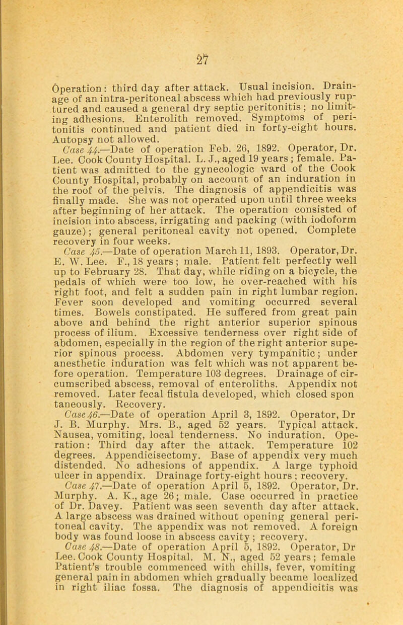 Operation : third day after attack. Usual incision. Drain- age of an intra-peritoneal abscess which had previously rup- tured and caused a general dry septic peritonitis; no limit- ing adhesions. Enterolith removed. Symptoms of peri- tonitis continued and patient died in forty-eight hours. Autopsy not allowed. Case 44— Date of operation Feb. 26, 1892. Operator, Dr. Lee. Cook County Hospital. L. J., aged 19 years; female. Pa- tient was admitted to the gynecologic ward of the Cook County Hospital, probably on account of an induration in the roof of the pelvis. The diagnosis of appendicitis was finally made. She was not operated upon until three weeks after beginning of her attack. The operation consisted of incision into abscess, irrigating and packing (with iodoform gauze); general peritoneal cavity not opened. Complete recovery in four weeks. Case 45.—Date of operation March 11, 1893. Operator, Dr. E. W. Lee. F., 18 years; male. Patient felt perfectly well up to February 28. That day, while riding on a bicycle, the pedals of which were too low, he over-reached with his right foot, and felt a sudden pain in right lumbar region. Fever soon developed and vomiting occurred several times. Bowels constipated. He suffered from great pain above and behind the right anterior superior spinous process of ilium. Excessive tenderness over right side of abdomen, especially in the region of the right anterior supe- rior spinous process. Abdomen very tympanitic; under anesthetic induration was felt which was not apparent be- fore operation. Temperature 103 degrees. Drainage of cir- cumscribed abscess, removal of enteroliths. Appendix not removed. Later fecal fistula developed, which closed spon taneously. Recovery. Case 46.—Date of operation April 3, 1892. Operator, Dr J. B. Murphy. Mrs. B., aged 52 years. Typical attack. Nausea, vomiting, local tenderness. No induration. Ope- ration : Third day after the attack. Temperature 102 degrees. Appendicisectomy. Base of appendix very much distended. No adhesions of appendix. A large typhoid ulcer in appendix. Drainage forty-eight hours ; recovery. Case 47.—Date of operation April 5, 1892. Operator, Dr. Murphy. A. K., age 26; male. Case occurred in practice of Dr. Davey. Patient was seen seventh day after attack. A large abscess was drained without opening general peri- toneal cavity. The appendix was not removed. A foreign body was found loose in abscess cavity ; recovery. Case 48.—Date of operation April 5, 1892. Operator, Dr Lee. Cook County Hospital. M. N., aged 52 years ; female Patient’s trouble commenced with chills, fever, vomiting general pain in abdomen which gradually became localized in right iliac fossa. The diagnosis of appendicitis was