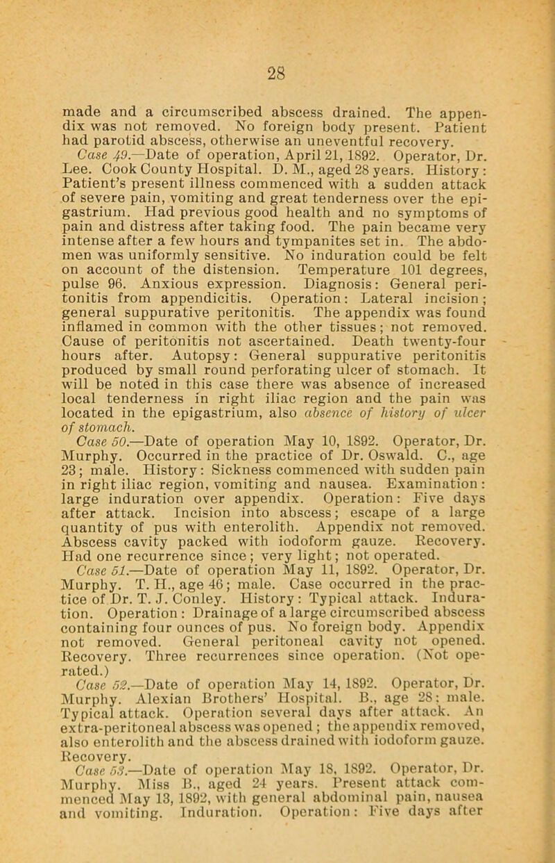 made and a circumscribed abscess drained. The appen- dix was not removed. No foreign body present. Patient had parotid abscess, otherwise an uneventful recovery. Case 49— Date of operation, April 21, 1892. Operator, Dr. Lee. Cook County Hospital. D. M., aged 28 years. History: Patient’s present illness commenced with a sudden attack of severe pain, vomiting and great tenderness over the epi- gastrium. Had previous good health and no symptoms of pain and distress after taking food. The pain became very intense after a few hours and tympanites set in. The abdo- men was uniformly sensitive. No induration could be felt on account of the distension. Temperature 101 degrees, pulse 96. Anxious expression. Diagnosis: General peri- tonitis from appendicitis. Operation: Lateral incision; general suppurative peritonitis. The appendix was found inflamed in common with the other tissues; not removed. Cause of peritonitis not ascertained. Death twenty-four hours after. Autopsy: General suppurative peritonitis produced by small round perforating ulcer of stomach. It will be noted in this case there was absence of increased local tenderness in right iliac region and the pain was located in the epigastrium, also absence of history of ulcer of stomach. Case 50.—Date of operation May 10, 1S92. Operator, Dr. Murphy. Occurred in the practice of Dr. Oswald. C., age 23; male. History : Sickness commenced with sudden pain in right iliac region, vomiting and nausea. Examination: large induration over appendix. Operation: Five days after attack. Incision into abscess; escape of a large quantity of pus with enterolith. Appendix not removed. Abscess cavity packed with iodoform gauze. Recovery. Had one recurrence since; very light; not operated. Case 51.—Date of operation May 11, 1892. Operator, Dr. Murphy. T. H., age 46; male. Case occurred in the prac- tice of Dr. T. J. Conley. History : Typical attack. Indura- tion. Operation: Drainage of a large circumscribed abscess containing four ounces of pus. No foreign body. Appendix not removed. General peritoneal cavity not opened. Recovery. Three recurrences since operation. (Not ope- rated.) Case 52.—Date of operation May 14, 1892. Operator, Dr. Murphy. Alexian Brothers’ Hospital. B., age 28: male. Typical attack. Operation several days after attack. An extra-peritoneal abscess was opened ; the appendix removed, also enterolith and the abscess drained with iodoform gauze. Recovery. Case 55— Date of operation May 18, 1S92. Operator, Dr. Murphy. Miss B., aged 24 years. Present attack com- menced May 13, 1892, with general abdominal pain, nausea and vomiting. Induration. Operation: Five days after