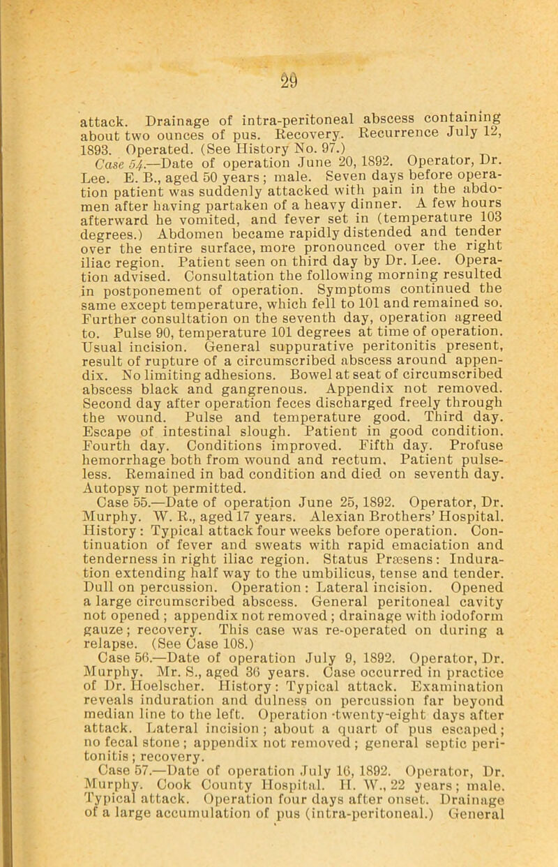 S9 attack. Drainage of intra-peritoneal abscess containing about two ounces of pus. Recovery. Recurrence July 12, 1893. Operated. (See History No. 97.) Case 54.—Date of operation June 20, 1S92. Operator, Dr. Lee. E. B., aged 50 years ; male. Seven days before opera- tion patient was suddenly attacked with pain in the abdo- men after having partaken of a heavy dinner. A few hours afterward he vomited, and fever set in (temperature 103 degrees.) Abdomen became rapidly distended and tender over the entire surface, more pronounced over the right iliac region. Patient seen on third day by Dr. Lee. Opera- tion advised. Consultation the following morning resulted in postponement of operation. Symptoms continued the same except temperature, which fell to 101 and remained so. Further consultation on the seventh day, operation agreed to. Pulse 90, temperature 101 degrees at time of operation. Usual incision. General suppurative peritonitis present, result of rupture of a circumscribed abscess around appen- dix. No limiting adhesions. Bowel at seat of circumscribed abscess black and gangrenous. Appendix not removed. Second day after operation feces discharged freely through the wound. Pulse and temperature good. Third day. Escape of intestinal slough. Patient in good condition. Fourth day. Conditions improved. Fifth day. Profuse hemorrhage both from wound and rectum. Patient pulse- less. Remained in bad condition and died on seventh day. Autopsy not permitted. Case 55.—Date of operation June 25, 1892. Operator, Dr. Murphy. W. R., aged 17 years. Alexian Brothers’ Hospital. History : Typical attack four weeks before operation. Con- tinuation of fever and sweats with rapid emaciation and tenderness in right iliac region. Status Prmsens: Indura- tion extending half way to the umbilicus, tense and tender. Dull on percussion. Operation : Lateral incision. Opened a large circumscribed abscess. General peritoneal cavity not opened ; appendix not removed; drainage with iodoform gauze; recovery. This case was re-operated on during a relapse. (See Case 108.) Case 56.—Date of operation July 9, 1892. Operator, Dr. Murphy. Mr. S., aged 36 years. Case occurred in practice of Dr. lloelscher. History: Typical attack. Examination reveals induration and dulness on percussion far beyond median line to the left. Operation -twenty-eight days after attack. Lateral incision; about a quart of pus escaped; no fecal stone ; appendix not removed ; general septic peri- tonitis ;recovery. Case 57.—Date of operation July 16, 1892. Operator, Dr. Murphy. Cook County Hospital. H. W., 22 years; male. Typical attack. Operation four days after onset. Drainage of a large accumulation of pus (intra-peritoneal.) General