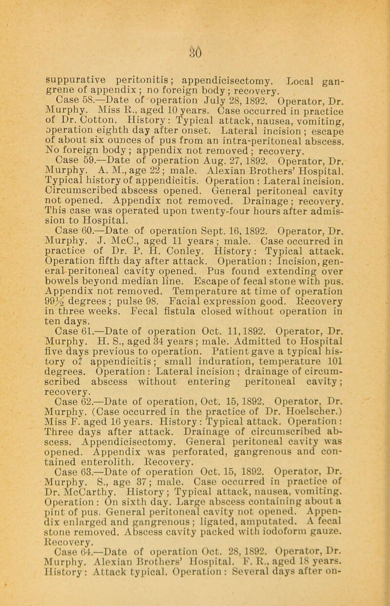 suppurative peritonitis; appendicisectomy. Local gan- grene of appendix ; no foreign body ; recovery. Case 58.—Date of operation July 28,1892. Operator, Dr. Murphy. Miss R., aged 10 years. Case occurred in practice of Dr. Cotton. History: Typical attack, nausea, vomiting, operation eighth day after onset. Lateral incision ; escape of about six ounces of pus from an intra-peritoneal abscess. No foreign body; appendix not removed; recovery. Case 59.—Date of operation Aug. 27, 1892. Operator, Dr. Murphy. A. M., age 22; male. Alexian Brothers’ Hospital. Typical history of appendicitis. Operation : Lateral incision. Circumscribed abscess opened. General peritoneal cavity not opened. Appendix not removed. Drainage; recovery. This case was operated upon twenty-four hours after admis- sion to Hospital. Case 60.—Date of operation Sept. 16, 1892. Operator, Dr. Murphy. J. McC., aged 11 years ; male. Case occurred in practice of Dr. P. H. Conley. History: Typical attack. Operation fifth day after attack. Operation: Incision,gen- eral peritoneal cavity opened. Pus found extending over bowels beyond median line. Escape of fecal stone with pus. Appendix not removed. Temperature at time of operation 9934 degrees; pulse 98. Facial expression good. Recovery in three weeks. Fecal fistula closed without operation in ten days. Case 61.—Date of operation Oct. 11,1892. Operator, Dr. Murphy. H. S., aged 34 years; male. Admitted to Hospital five days previous to operation. Patient gave a typical his- tory of appendicitis; small induration, temperature 101 degrees. Operation : Lateral incision ; drainage of circum- scribed abscess without entering peritoneal cavity; recovery. Case 62.—Date of operation, Oct. 15, 1892. Operator, Dr. Murphy. (Case occurred in the practice of Dr. Hoelscher.) Miss F. aged 16 years. History : Typical attack. Operation : Three days after attack. Drainage of circumscribed ab- scess. Appendicisectomy. General peritoneal cavity was opened. Appendix was perforated, gangrenous and con- tained enterolith. Recovery. Case 63.—Date of operation Oct. 15, 1892. Operator, Dr. Murphy. S., age 37; male. Case occurred in practice of Dr. McCarthy. History; Typical attack, nausea, vomiting. Operation : On sixth day. Large abscess containing about a pint of pus. General peritoneal cavity not opened. Appen- dix enlarged and gangrenous; ligated, amputated. A fecal stone removed. Abscess cavity packed with iodoform gauze. Recovery. Case 64.—Date of operation Oct. 28, 1S92. Operator, Dr. Murphy. Alexian Brothers’ Hospital. F. R., aged 18 years. History: Attack typical. Operation: Several days after on-