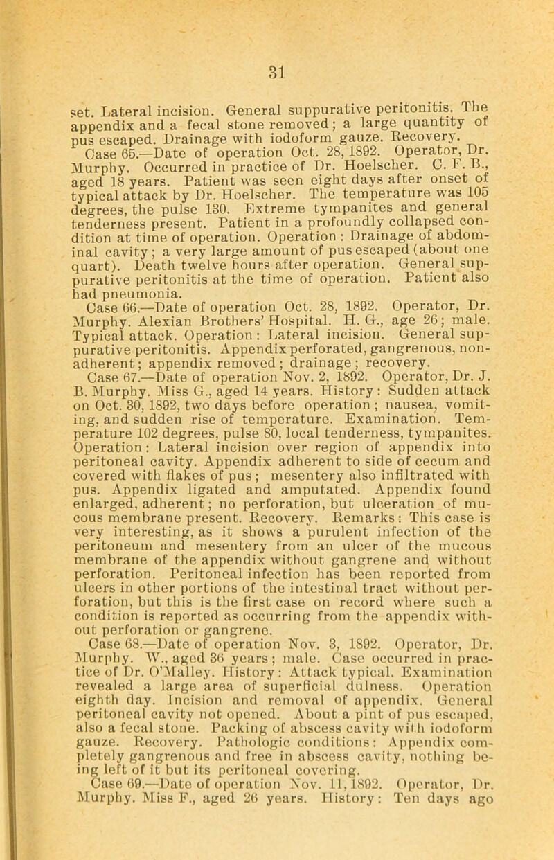 set. Lateral incision. General suppurative peritonitis. The appendix and a fecal stone removed; a large quantity of pus escaped. Drainage with iodoform gauze. Recovery. Case 65.—Date of operation Oct. 28, 1892. Operator, Dr. Murphy. Occurred in practice of Dr. Hoelscher. C. F. B., aged 18 years. Patient was seen eight days after onset of typical attack by Dr. Hoelscher. The temperature was 105 degrees, the pulse 130. Extreme tympanites and general tenderness present. Patient in a profoundly collapsed con- dition at time of operation. Operation : Drainage of abdom- inal cavity ; a very large amount of pus escaped (about one quart). Death twelve hours after operation. General sup- purative peritonitis at the time of operation. Patient also had pneumonia. Case 66.—Date of operation Oct. 28, 1892. Operator, Dr. Murphy. Alexian Brothers’Hospital. IT. G., age 26; male. Typical attack. Operation : Lateral incision. General sup- purative peritonitis. Appendix perforated, gangrenous, non- adherent; appendix removed ; drainage; recovery. Case 67.—Date of operation Nov. 2, 1892. Operator, Dr. J. B. Murphy. Miss G., aged 14 years. History : Sudden attack on Oct. 30, 1892, two days before operation ; nausea, vomit- ing, and sudden rise of temperature. Examination. Tem- perature 102 degrees, pulse 80, local tenderness, tympanites. Operation: Lateral incision over region of appendix into peritoneal cavity. Appendix adherent to side of cecum and covered with flakes of pus ; mesentery also infiltrated with pus. Appendix ligated and amputated. Appendix found enlarged, adherent; no perforation, but ulceration of mu- cous membrane present. Recovery. Remarks : This case is very interesting, as it shows a purulent infection of the peritoneum and mesentery from an ulcer of the mucous membrane of the appendix without gangrene and without perforation. Peritoneal infection has been reported from ulcers in other portions of the intestinal tract without per- foration, but this is the first case on record where such a condition is reported as occurring from the appendix with- out perforation or gangrene. Case 68.—Date of operation Nov. 3, 1892. Operator, Dr. Murphy. W., aged 36 years ; male. Case occurred in prac- tice of Dr. O’Malley. History: Attack typical. Examination revealed a large area of superficial dulness. Operation eighth day. Incision and removal of appendix. General peritoneal cavity not opened. About a pint of pus escaped, also a fecal stone. Packing of abscess cavity with iodoform gauze. Recovery. Pathologic conditions: Appendix com- pletely gangrenous and free in abscess cavity, nothing be- ing left of it but its peritoneal covering. Case 69.—Date of operation Nov. 11,1892. Operator, Dr. Murphy. Miss F., aged 26 years. History: Ten days ago