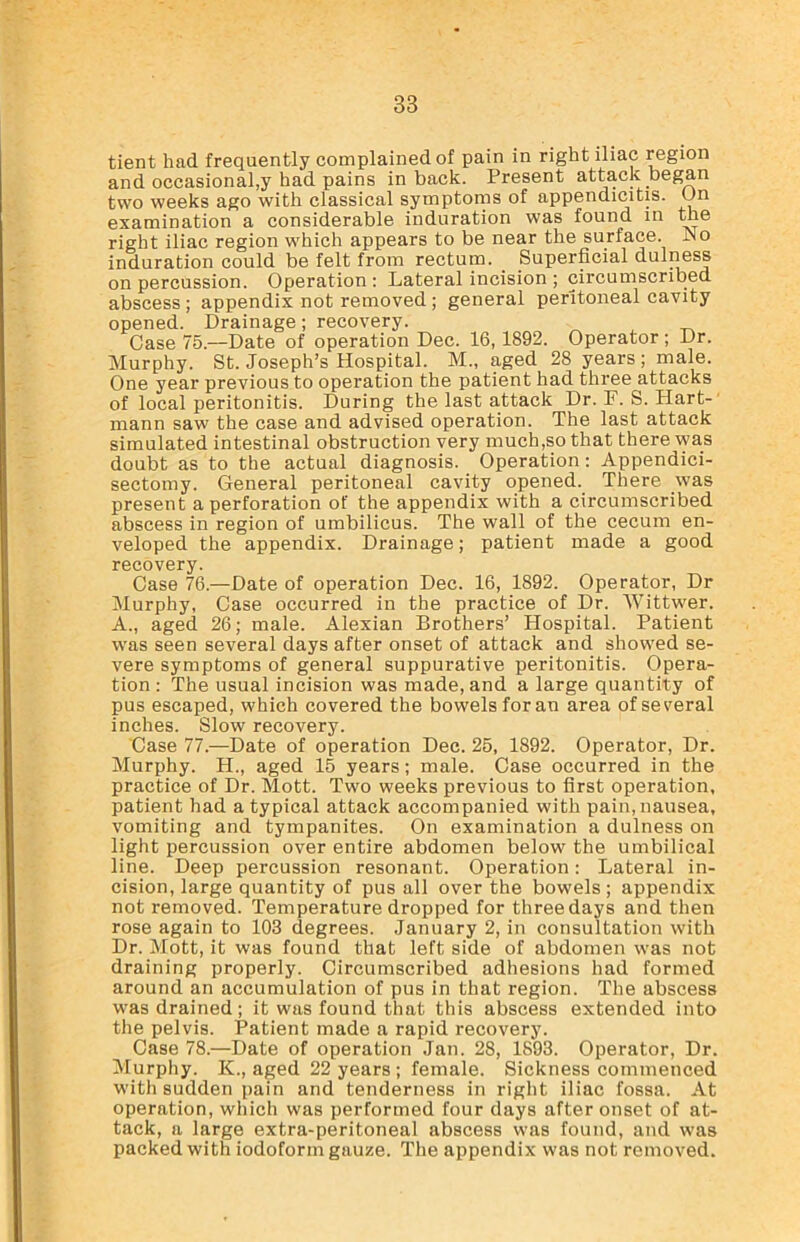 tient had frequently complained of pain in right iliac region and occasional,y had pains in back. Present attack began two weeks ago with classical symptoms of appendicitis. On examination a considerable induration was found in the right iliac region which appears to be near the surface. .No induration could be felt from rectum. . Superficial dulness on percussion. Operation : Lateral incision ; circumscribed abscess ; appendix not removed ; general peritoneal cavity opened. Drainage; recovery. Case 75.—Date of operation Dec. 16,1892. Operator ; Dr. Murphy. St. Joseph’s Hospital. M„ aged 28 years; male. One year previous to operation the patient had three attacks of local peritonitis. During the last attack Dr. F. S. Hart- mann saw the case and advised operation. The last attack simulated intestinal obstruction very much,so that there was doubt as to the actual diagnosis. Operation: Appendici- sectomy. General peritoneal cavity opened. There was present a perforation of the appendix with a circumscribed abscess in region of umbilicus. The wall of the cecum en- veloped the appendix. Drainage; patient made a good recovery. Case 76.—Date of operation Dec. 16, 1892. Operator, Dr Murphy, Case occurred in the practice of Dr. Wittwer. A., aged 26; male. Alexian Brothers’ Hospital. Patient was seen several days after onset of attack and showed se- vere symptoms of general suppurative peritonitis. Opera- tion : The usual incision was made, and a large quantity of pus escaped, which covered the bowels for an area of several inches. Slow recovery. Case 77.—Date of operation Dec. 25, 1892. Operator, Dr. Murphy. H., aged 15 years; male. Case occurred in the practice of Dr. Mott. Two weeks previous to first operation, patient had a typical attack accompanied with pain, nausea, vomiting and tympanites. On examination a dulness on light percussion over entire abdomen below the umbilical line. Deep percussion resonant. Operation: Lateral in- cision, large quantity of pus all over the bowels; appendix not removed. Temperature dropped for three days and then rose again to 103 degrees. January 2, in consultation with Dr. Mott, it was found that left side of abdomen was not draining properly. Circumscribed adhesions had formed around an accumulation of pus in that region. The abscess was drained; it was found that this abscess extended into the pelvis. Patient made a rapid recovery. Case 78.—Date of operation Jan. 28, 1893. Operator, Dr. Murphy. K., aged 22 years ; female. Sickness commenced with sudden pain and tenderness in right iliac fossa. At operation, which was performed four days after onset of at- tack, a large extra-peritoneal abscess was found, and was packed with iodoform gauze. The appendix was not removed.