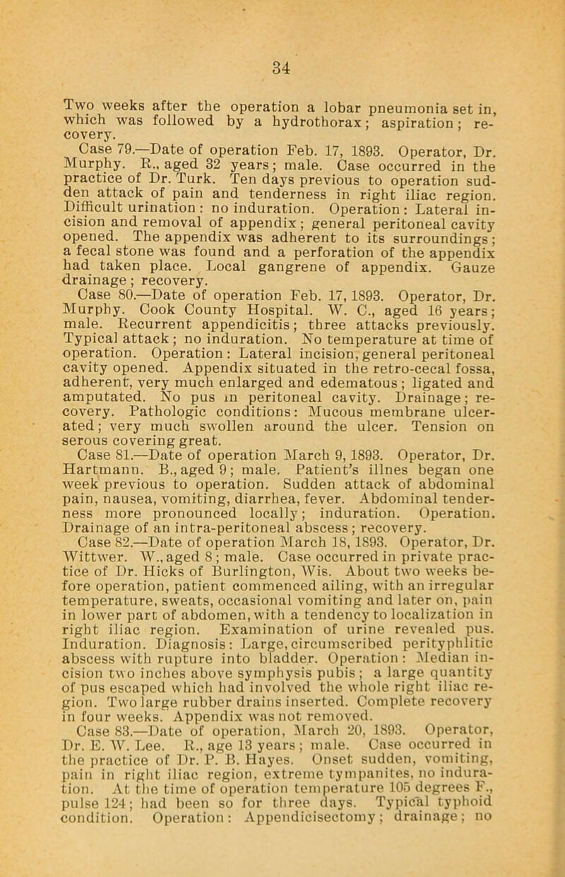 Two weeks after the operation a lobar pneumonia set in, which was followed by a hydrothorax; aspiration; re- covery. Case 79—Date of operation Feb. 17, 1893. Operator, Dr. Murphy. R„ aged 32 years; male. Case occurred in the practice of Dr. Turk. Ten days previous to operation sud- den attack of pain and tenderness in right iliac region. Difficult urination : no induration. Operation : Lateral in- cision and removal of appendix; general peritoneal cavity opened. The appendix was adherent to its surroundings; a fecal stone was found and a perforation of the appendix had taken place. Local gangrene of appendix. Gauze drainage; recovery. Case 80.—Date of operation Feb. 17, 1893. Operator, Dr. Murphy. Cook County Hospital. W. C., aged 16 years; male. Recurrent appendicitis; three attacks previously. Typical attack ; no induration. No temperature at time of operation. Operation: Lateral incision, general peritoneal cavity opened. Appendix situated in the retro-cecal fossa, adherent, very much enlarged and edematous ; ligated and amputated. No pus m peritoneal cavity. Drainage; re- covery. Pathologic conditions: Mucous membrane ulcer- ated ; very much swollen around the ulcer. Tension on serous covering great. Case 81.—Date of operation March 9,1893. Operator, Dr. Hartmann. B., aged 9; male. Patient’s illnes began one week previous to operation. Sudden attack of abdominal pain, nausea, vomiting, diarrhea, fever. Abdominal tender- ness more pronounced locally; induration. Operation. Drainage of an intra-peritoneal abscess; recovery. Case 82.—Date of operation March 18, 1893. Operator, Dr. Wittwer. W„ aged 8 ; male. Case occurred in private prac- tice of Dr. Hicks of Burlington, Wis. About two weeks be- fore operation, patient commenced ailing, with an irregular temperature, sweats, occasional vomiting and later on, pain in lower part of abdomen, with a tendency to localization in right iliac region. Examination of urine revealed pus. Induration. Diagnosis: Large,circumscribed perityphlitic abscess with rupture into bladder. Operation: Median in- cision two inches above symphysis pubis ; a large quantity of pus escaped which had involved the whole right iliac re- gion. Two large rubber drains inserted. Complete recovery in four weeks. Appendix was not removed. Case 83.—Date of operation, March 20, 1893. Operator, Dr. E. W. Lee. R., age 13 years ; male. Case occurred in the practice of Dr. P. B. Hayes. Onset sudden, vomiting, pain in right iliac region, extreme tympanites, no indura- tion. At the time of operation temperature 105 degrees F., pulse 124; had been so for three days. Typical typhoid condition. Operation: Appendicisectomy; drainage; no