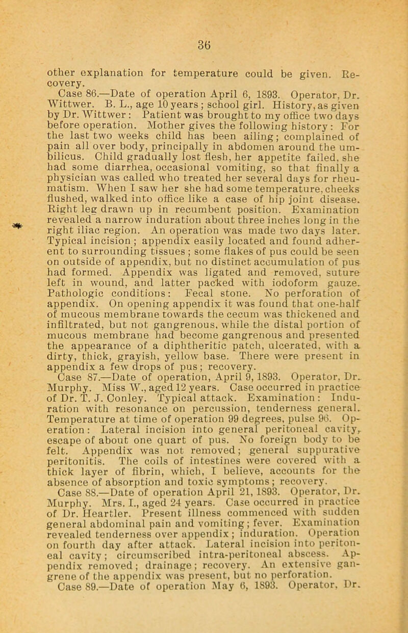 other explanation for temperature could be given. Re- covery. Case 86.—Date of operation April 6, 1S98. Operator, Dr. Wittwer. B. L., age 10 years ; school girl. History, as given by Dr. Wittwer : Patient was brought to my office two days before operation. Mother gives the following history : For the last two weeks child has been ailing; complained of pain all over body, principally in abdomen around the um- bilicus. Child gradually lost flesh, her appetite failed, she had some diarrhea, occasional vomiting, so that finally a physician was called who treated her several days for rheu- matism. When I saw her she had some temperature, cheeks flushed, walked into office like a case of hip joint disease. Right leg drawn up in recumbent position. Examination revealed a narrow induration about three inches long in the right iliac region. An operation was made two days later. Typical incision ; appendix easily located and found adher- ent to surrounding tissues ; some flakes of pus could be seen on outside of appendix, but no distinct accumulation of pus had formed. Appendix was ligated and removed, suture left in wound, and latter packed with iodoform gauze. Pathologic conditions: Fecal stone. No perforation of appendix. On opening appendix it was found that one-half of mucous membrane towards the cecum was thickened and infiltrated, but not gangrenous, while the distal portion of mucous membrane had become gangrenous and presented the appearance of a diphtheritic patch, ulcerated, with a dirty, thick, grayish, yellow base. There were present in appendix a few drops of pus ; recovery. Case 87.—Date of operation, April 9,1893. Operator, Dr. Murphy. Miss W., aged 12 years. Case occurred in practice of Dr. T. J. Conley. Typical attack. Examination : Indu- ration with resonance on percussion, tenderness general. Temperature at time of operation 99 degrees, pulse 96. Op- eration : Lateral incision into general peritoneal cavity,, escape of about one quart of pus. No foreign body to be felt. Appendix was not removed; general suppurative peritonitis. The coils of intestines were covered with a thick layer of fibrin, which, I believe, accounts for the absence of absorption and toxic symptoms; recovery. Case 88.—Date of operation April 21, 1893. Operator, Dr. Murphy. Mrs. I., aged 24 years. Case occurred in practice of Dr. Heartier. Present illness commenced with sudden general abdominal pain and vomiting; fever. Examination revealed tenderness over appendix ; induration. Operation on fourth day after attack. Lateral incision into periton- eal cavity; circumscribed intra-peritoneal abscess. Ap- pendix removed; drainage; recovery. An extensive gan- grene of the appendix was present, but no perforation. Case 89— Date of operation May 6, 1893. Operator. Dr.