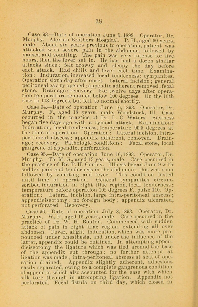 Case 93—Date of operation June 5,1893. Operator, Dr. Murphy. Alexian Brothers’ Hospital. P. H.,aged 30 years,, male. About six years previous to operation, patient was attacked with severe pain in the abdomen, followed by nausea and vomiting. The pain was very intense for fiv& hours, then the fever set in. He has had a dozen similar attacks since; felt drowsy and sleepy the day before each attack. Had chills and fever each time. Examina- tion : Induration, increased local tenderness ; tympanites. Operation sixth day after onset. Lateral incision ; general peritoneal cavity opened ; appendix adherent,removed ; fecal stone. Drainage ; recovery. For twelve days after opera- tion temperature remained below 100 degrees. On the 16th rose to 103 degrees, but fell to normal shortly. Case 94.—Date of operation June 16, 1893. Operator, Dr. Murphy. F., aged 18 years; male, Woodstock, 111. Casa occurred in the practice of Dr. L. C. Waters. Sickness began five days ago with a typical attack. Examination: Induration, local tenderness, temperature 99.5 degrees at the time of operation. Operation : Lateral incision, intra- peritoneal abscess; appendix adherent, removed. Drain- age ; recovery. Pathologic conditions: Fecal stone, local gangrene of appendix, perforation. Case 95.—Date of operation June 16, 1893. Operator, Dr. Murphy. Th. M. G., aged 13 years, male. Case occurred in the practice of Dr. P. H. Conley. Illness began June 9 with sudden pain and tenderness in the abdomen ; this was soon followed by vomiting and fever. This condition lasted until time of operation. General tympanites, circum- scribed induration in right iliac region, local tenderness; temperature before operation 102 degrees F„ pulse 110. Op- eration : Lateral incision, large intra-peritoneal abscess: appendicisectomy; no foreign body; appendix ulcerated,, not perforated. Recovery. Case 96.—Date of operation July S. 1893. Operator, Dr. Murphy. W. F., aged 16 years, male. Case occurred in the practice of Dr. W. H. Bouton. Commenced with sudden attack of pain in right iliac region, extending all over abdomen. Fever, slight induration, which was more pro- nounced under anesthesia, and under the influence of the latter, appendix could be outlined. In attempting appen- dicisectomy the ligature, which was tied around the base of the appendix cut through; no further attempt at ligation was made; intra-peritoneal abscess at seat of ope- ration drained. Appendix slightly adherent, adhesions easily separated, owing to a complete gangrenous condition of appendix, which also accounted for the ease with which silk tore through in attempting ligation. Appendix not perforated. Fecal fistula on third day, which closed in