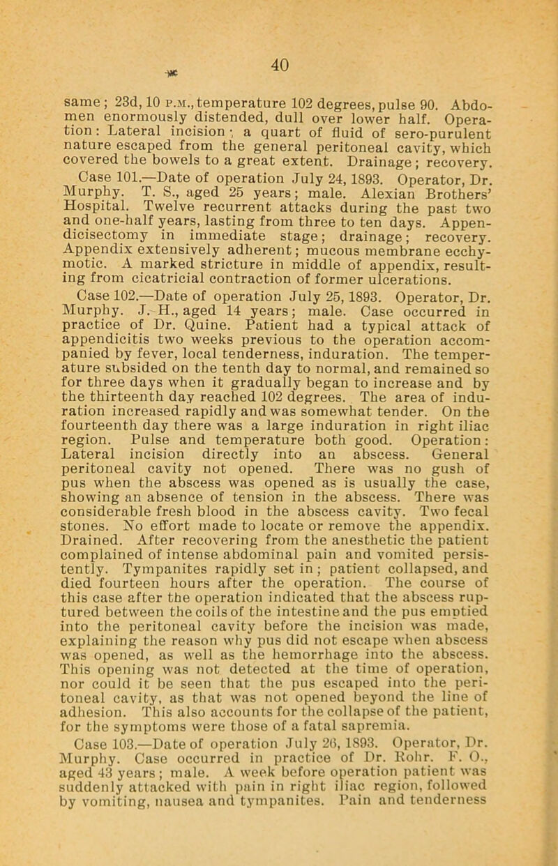 -ye same ; 23d, 10 p.m., temperature 102 degrees, pulse 90. Abdo- men enormously distended, dull over lower half. Opera- tion : Lateral incision •, a quart of fluid of sero-purulent nature escaped from the general peritoneal cavity, which covered the bowels to a great extent. Drainage; recovery. Case 101—Date of operation July 24, 1893. Operator, Dr. Murphy. T. S., aged 25 years; male. Alexian Brothers’ Hospital. Twelve recurrent attacks during the past two and one-half years, lasting from three to ten days. Appen- dicisectomy in immediate stage; drainage; recovery. Appendix extensively adherent; mucous membrane ecchy- motic. A marked stricture in middle of appendix, result- ing from cicatricial contraction of former ulcerations. Case 102.—Date of operation July 25,1893. Operator, Dr. Murphy. J. H., aged 14 years; male. Case occurred in practice of Dr. Quine. Patient had a typical attack of appendicitis two weeks previous to the operation accom- panied by fever, local tenderness, induration. The temper- ature subsided on the tenth day to normal, and remained so for three days when it gradually began to increase and by the thirteenth day reached 102 degrees. The area of indu- ration increased rapidly and was somewhat tender. On the fourteenth day there was a large induration in right iliac region. Pulse and temperature both good. Operation: Lateral incision directly into an abscess. General peritoneal cavity not opened. There was no gush of pus when the abscess was opened as is usually the case, showing an absence of tension in the abscess. There was considerable fresh blood in the abscess cavity. Two fecal stones. No effort made to locate or remove the appendix. Drained. After recovering from the anesthetic the patient complained of intense abdominal pain and vomited persis- tently. Tympanites rapidly set in; patient collapsed, and died fourteen hours after the operation. The course of this case after the operation indicated that the abscess rup- tured between the coils of the intestine and the pus emptied into the peritoneal cavity before the incision was made, explaining the reason why pus did not escape when abscess was opened, as well as the hemorrhage into the abscess. This opening was not detected at the time of operation, nor could it be seen that the pus escaped into the peri- toneal cavity, as that was not opened beyond the line of adhesion. This also accounts for the collapse of the patient, for the symptoms were those of a fatal sapremia. Case 103.—Date of operation July 26, 1S93. Operator, Dr. Murphy. Case occurred in practice of Dr. Rohr. F. O., aged 43 years ; male. A week before operation patient was suddenly attacked with pain in right iliac region, followed by vomiting, nausea and tympanites. Pain and tenderness