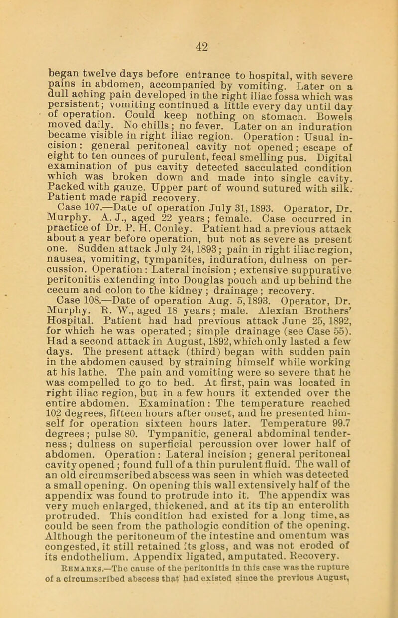 began twelve days before entrance to hospital, with severe pains in abdomen, accompanied by vomiting. Later on a dull aching pain developed in the right iliac fossa which was persistent; vomiting continued a little every day until day of operation. Could keep nothing on stomach. Bowels moved daily. No chills ; no fever. Later on an induration became visible in right iliac region. Operation: Usual in- cision : general peritoneal cavity not opened; escape of eight to ten ounces of purulent, fecal smelling pus. Digital examination of pus cavity detected sacculated condition which was broken down and made into single cavity. Packed with gauze. Upper part of wound sutured with silk. Patient made rapid recovery. Case 107.—Date of operation July 31,1893. Operator, Dr. Murphy. A. J., aged 22 years; female. Case occurred in practice of Dr. P. H. Conley. Patient had a previous attack about a year before operation, but not as severe as present one. Sudden attack July 24,1893; pain in right iliac region, nausea, vomiting, tympanites, induration, dulness on per- cussion. Operation: Lateral incision ; extensive suppurative peritonitis extending into Douglas pouch and up behind the cecum and colon to the kidney ; drainage ; recovery. Case 108.—Date of operation Aug. 5,1893. Operator, Dr. Murphy. R. W., aged 18 years; male. Alexian Brothers’ Hospital. Patient had had previous attack June 25, 1892, for which he was operated; simple drainage (see Case 55). Had a second attack in August, 1892, which only lasted a few days. The present attack (third) began with sudden pain in the abdomen caused by straining himself while working at his lathe. The pain and vomiting were so severe that he was compelled to go to bed. At first, pain was located in right iliac region, but in a few hours it extended over the entire abdomen. Examination: The temperature reached 102 degrees, fifteen hours after onset, and he presented him- self for operation sixteen hours later. Temperature 99.7 degrees; pulse 80. Tympanitic, general abdominal tender- ness; dulness on superficial percussion over lower half of abdomen. Operation : lateral incision ; general peritoneal cavity opened ; found full of a thin purulent fluid. The wall of an old circumscribed abscess was seen in which was detected a small opening. On opening this wall extensively half of the appendix was found to protrude into it. The appendix was very much enlarged, thickened, and at its tip an enterolith protruded. This condition had existed fora long time, as could be seen from the pathologic condition of the opening. Although the peritoneum of the intestine and omentum was congested, it still retained its gloss, and was not eroded of its endothelium. Appendix ligated, amputated. Recovery. Remarks.—The cause of the peritonitis in this case was the rupture of a circumscribed abscess that had existed since the previous August,