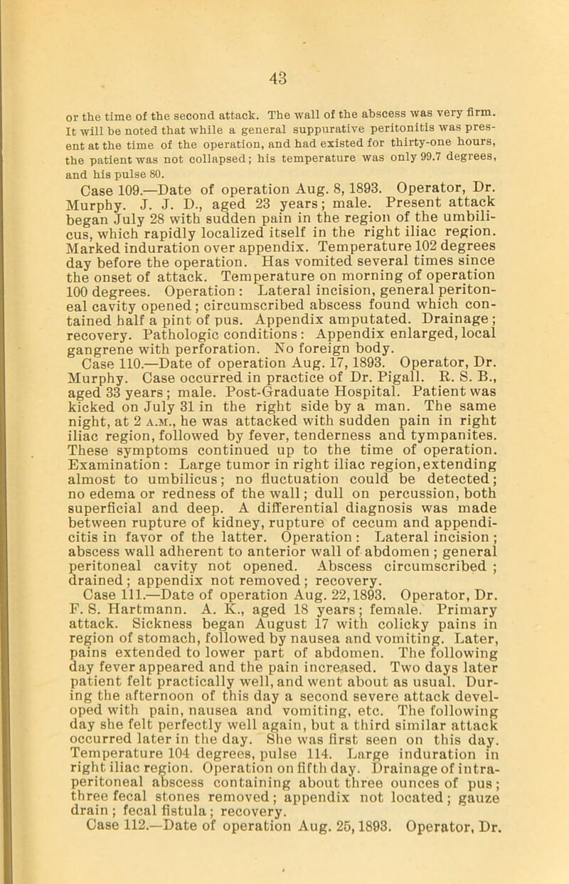 48 or the time of the second attack. The wall of the abscess was very firm. It will he noted that while a general suppurative peritonitis was pres- ent at the time of the operation, and had existed for thirty-one hours, the patient was not collapsed; his temperature was only 99.7 degrees, and his pulse 80. Case 109.—Date of operation Aug. 8, 1893. Operator, Dr. Murphy. J. J. D., aged 23 years; male. Present attack began July 28 with sudden pain in the region of the umbili- cus, which rapidly localized itself in the right iliac region. Marked induration over appendix. Temperature 102 degrees day before the operation. Has vomited several times since the onset of attack. Temperature on morning of operation 100 degrees. Operation : Lateral incision, general periton- eal cavity opened; circumscribed abscess found which con- tained half a pint of pus. Appendix amputated. Drainage ; recovery. Pathologic conditions: Appendix enlarged, local gangrene with perforation. No foreign body. Case 110.—Date of operation Aug. 17,1893. Operator, Dr. Murphy. Case occurred in practice of Dr. Pigall. R. S. B., aged 33 years ; male. Post-Graduate Hospital. Patient was kicked on July 31 in the right side by a man. The same night, at 2 a.m., he was attacked with sudden pain in right iliac region, followed by fever, tenderness and tympanites. These symptoms continued up to the time of operation. Examination : Large tumor in right iliac region,extending almost to umbilicus; no fluctuation could be detected; no edema or redness of the wall; dull on percussion, both superficial and deep. A differential diagnosis was made between rupture of kidney, rupture of cecum and appendi- citis in favor of the latter. Operation : Lateral incision ; abscess wall adherent to anterior wall of abdomen ; general peritoneal cavity not opened. Abscess circumscribed ; drained ; appendix not removed ; recovery. Case 111.—Date of operation Aug. 22,1893. Operator, Dr. F. S. Hartmann. A. K., aged 18 years; female. Primary attack. Sickness began August 17 with colicky pains in region of stomach, followed by nausea and vomiting. Later, pains extended to lower part of abdomen. The following day fever appeared and the pain increased. Two days later patient felt practically well, and went about as usual. Dur- ing the afternoon of this day a second severe attack devel- oped with pain, nausea and vomiting, etc. The following day she felt perfectly well again, but a third similar attack occurred later in the day. She was first seen on this day. Temperature 104 degrees, pulse 114. Large induration in right iliac region. Operation on fifth day. Drainage of intra- peritoneal abscess containing about three ounces of pus; three fecal stones removed; appendix not located; gauze drain ; fecal fistula; recovery. Case 112.—Date of operation Aug. 25,1893. Operator, Dr.