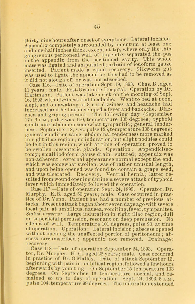thirty-nine hours after onset of symptoms. Lateral incision. Appendix completely surrounded by omentum at least one and one-half inches thick, except at tip, where only the thin gangrenous peritoneal wall of appendix separated the pus in the appendix from the peritoneal cavity. This whole mass was ligated and amputated ; a drain of iodoform gauze inserted. Patient made a rapid recovery. Silkworm gut was used to ligate the appendix; this had to be removed as it did not slough off or was not absorbed. Case 116.—Date of operation Sept. 19, 1893. Chas. B., aged 11 years ; male. Post-Graduate Hospital. Operation by Dr. Hartmann. Patient was taken sick on the morning of Sept. 16, 1893, with dizziness and headache. Went to bed at noon, slept, and on awaking at 3 p.m. dizziness and headache had increased and he had developed a fever and backache. Diar- rhea and griping present. The following day (September 17) 6 p.m., pulse was 150, temperature 105 degrees; typhoid condition ; abdomen somewhat tympanitic ; general tender- ness. September 18, a.m., pulse 135, temperature 105 degrees ; general condition same ; abdominal tenderness more marked in right iliac region ; no induration, but slight nodules could be felt in this region, which at time of operation proved to be swollen mesenteric glands. Operation: Appendicisec- tomy ; small iodoform gauze drain ; sutured; appendix was non-adherent; external appearance normal except the end, which was somewhat swollen, was of rather unusual length, and upon being opened was found to contain a grape seed, and was ulcerated. Recovery. Ventral hernia; latter re- sulted from woundopening during a severe attack of typhoid fever which immediately followed the operation. Case 117.—Date of operation Sept. 24, 1893. Operator, Dr. Murphy. K.S., aged 50 years ; male. Case occurred in prac- tice of Dr. Venn. Patient has had a number of previous at- tacks. Present attack began about seven days ago with severe local pain at umbilicus, nausea, vomiting, fever, tympanites. Status prsesens: Large induration in right iliac region, dull on superficial percussion, resonant on deep percussion. No edema of wall. Temperature 101 degrees, pulse 90, at time of operation. Operation: Lateral incision ; abscess opened without opening the unaffected portion of peritoneum ; ab- scess circumscribed; appendix not removed. Drainage- recovery. Case 118.—Date of operation September 24, 1893. Opera- tor, Dr. Murphy. H. C.. aged 22 years ; male. Case occurred in practice of Dr. O’Malley. Date of attack September 13, beginning with pain in umbilical region, followed a few hours afterwards by vomiting. On September 15 temperature 103 degrees. On September 16 temperature normal, and. re- mained so up to day of operation. Sept. 24, 1893, 8 a.m., pulse 104, temperature 99 degrees. The induration extended