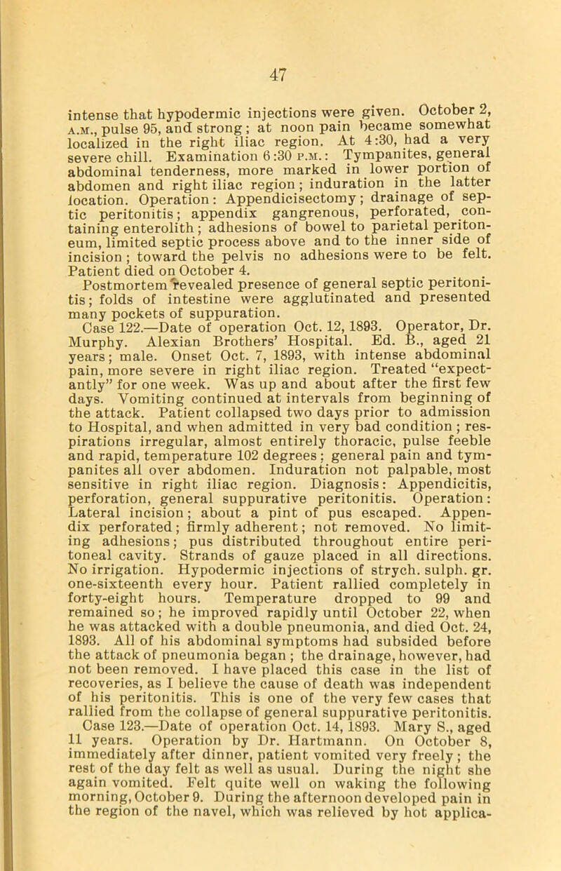 intense that hypodermic injections were given. October 2, a.m., pulse 95, and strong; at noon pain became somewhat localized in the right iliac region. At 4:30, had a very severe chill. Examination 6:30 p.m. : Tympanites, general abdominal tenderness, more marked in lower portion of abdomen and right iliac region ; induration in the latter location. Operation: Appendicisectomy; drainage of sep- tic peritonitis; appendix gangrenous, perforated, con- taining enterolith ; adhesions of bowel to parietal periton- eum, limited septic process above and to the inner side of incision ; toward the pelvis no adhesions were to be felt. Patient died on October 4. Postmortem revealed presence of general septic peritoni- tis; folds of intestine were agglutinated and presented many pockets of suppuration. Case 122.—Date of operation Oct. 12, 1893. Operator, Dr. Murphy. Alexian Brothers’ Hospital. Ed. B., aged 21 years; male. Onset Oct. 7, 1893, with intense abdominal pain, more severe in right iliac region. Treated “expect- antly” for one week. Was up and about after the first few days. Vomiting continued at intervals from beginning of the attack. Patient collapsed two days prior to admission to Hospital, and when admitted in very bad condition ; res- pirations irregular, almost entirely thoracic, pulse feeble and rapid, temperature 102 degrees ; general pain and tym- panites all over abdomen. Induration not palpable, most sensitive in right iliac region. Diagnosis: Appendicitis, perforation, general suppurative peritonitis. Operation: Lateral incision; about a pint of pus escaped. Appen- dix perforated; firmly adherent; not removed. No limit- ing adhesions; pus distributed throughout entire peri- toneal cavity. Strands of gauze placed in all directions. No irrigation. Hypodermic injections of strych. sulph. gr. one-sixteenth every hour. Patient rallied completely in forty-eight hours. Temperature dropped to 99 and remained so; he improved rapidly until October 22, when he was attacked with a double pneumonia, and died Oct. 24, 1893. All of his abdominal symptoms had subsided before the attack of pneumonia began ; the drainage, however, had not been removed. I have placed this case in the list of recoveries, as I believe the cause of death was independent of his peritonitis. This is one of the very few cases that rallied from the collapse of general suppurative peritonitis. Case 123.—Date of operation Oct. 14,1893. Mary S., aged 11 years. Operation by Dr. Hartmann. On October 8, immediately after dinner, patient vomited very freely ; the rest of the day felt as well as usual. During the night she again vomited. Felt quite well on waking the following morning, October 9. During the afternoon developed pain in the region of the navel, which was relieved by hot applica-