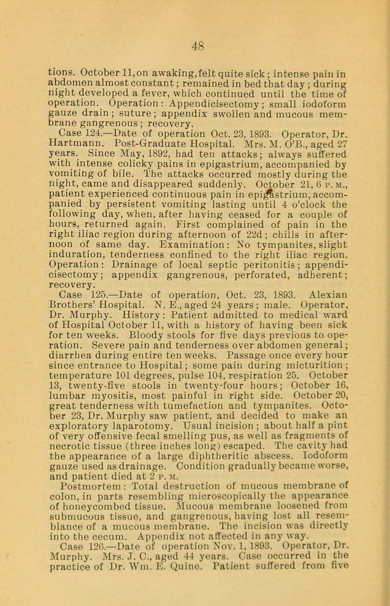 tions. October 11,on awaking,felt quite sick ; intense pain in abdomen almost constant; remained in bed that day ; during night developed a fever, which continued until the time of operation. Operation: Appendicisectomy; small iodoform gauze drain; suture; appendix swollen and mucous mem- brane gangrenous; recovery. Case 124.—Date of operation Oct. 23, 1893. Operator, Dr. Hartmann. Post-Graduate Hospital. Mrs. M. O’B., aged 27 years. Since May, 1892, had ten attacks; always suffered with intense colicky pains in epigastrium, accompanied by vomiting of bile. The attacks occurred mostly during the night, came and disappeared suddenly. October 21, 6 p. m., patient experienced continuous pain in epigastrium, accom- panied by persistent vomiting lasting until 4 o’clock the following day, when, after having ceased for a couple of hours, returned again. First complained of pain in the right iliac region during afternoon of 22d; chills in after- noon of same day. Examination: No tympanites, slight induration, tenderness confined to the right iliac region. Operation: Drainage of local septic peritonitis; appendi- cisectomy; appendix gangrenous, perforated, adherent; recovery. Case 125.—Date of operation, Oct. 23, 1893. Alexian Brothers’Hospital. N. E., aged 24 years; male. Operator, Dr. Murphy. History: Patient admitted to medical ward of Hospital October 11, with a history of having been sick for ten weeks. Bloody stools for five days previous to ope- ration. Severe pain and tenderness over abdomen general; diarrhea during entire ten weeks. Passage once every hour since entrance to Hospital; some pain during micturition ; temperature 101 degrees, pulse 104, respiration 25. October 13, twenty-five stools in twenty-four hours; October 16, lumbar myositis, most painful in right side. October 20, great tenderness with tumefaction and tympanites. Octo- ber 23, Dr. Murphy saw patient, and decided to make an exploratory laparotomy. Usual incision ; about half a pint of very offensive fecal smelling pus, as well as fragments of necrotic tissue (three inches long) escaped. The cavity had the appearance of a large diphtheritic abscess. Iodoform gauze used as drainage. Condition gradually became worse, and patient died at 2 p. m. Postmortem: Total destruction of mucous membrane of colon, in parts resembling microscopically the appearance of honeycombed tissue. Mucous membrane loosened from submucous tissue, and gangrenous, having lost all resem- blance of a mucous membrane. The incision was directly into the cecum. Appendix not affected in any way. Case 126.—Date of operation Nov. 1, 1893. Operator, Dr. Murphy. Mrs. J. C., aged 44 years. Case occurred in the practice of Dr. Wm. E. Quine. Patient suffered from five