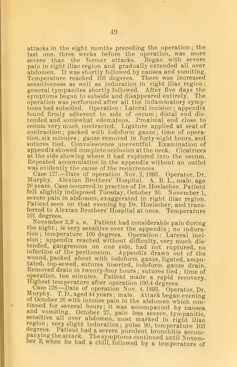 attacks in the eight months preceding the operation ; the last one, three weeks before the operation, was more severe than the former attacks. Began with severe pain in right iliac region and gradually extended all over abdomen. It was shortly followed by nausea and vomiting. Temperature reached 103 degrees. There was increased sensitiveness as well as induration in right iliac region ; general tympanites shortly followed. After five days the symptoms began to subside and disappeared entirely. The operation was performed after all the inflammatory symp- toms had subsided. Operation: Lateral incision ; appendix found firmly adherent to side of cecum; distal end dis- tended and somewhat edematous. Proximal end close to cecum very much contracted. Ligature applied at seat of contraction; packed with iodoform gauze; time of opera- tion, six minutes; gauze removed in forty-eight hours, and sutures tied. Convalescence uneventful. Examination of appendix showed complete occlusion at the neck. Cicatrices at the side showing where it had ruptured into the cecum. Repeated accumulation in the appendix without an outlet was evidently the cause of the recurrences. Case 127.—Date of operation Nov. 2, 1893. Operator, Dr. Murphy. Alexian Brothers’ Hospital. A. B. L., male, age 26 years. Case occurred in practice of Dr. Hoelscher. Patient felt slightly indisposed Tuesday, October 30. November 1, severe pain in abdomen, exaggerated in right iliac region. Patient seen on that evening by Dr. Hoelscher, and trans- ferred to Alexian Brothers’ Hospital at once. Temperature 101 degrees. November 2,9 a. m. Patient had considerable pain during the night; is very sensitive over the appendix; no indura- tion ; temperature 100 degrees. Operation: Lateral inci- sion ; appendix reached without difficulty, very much dis- tended, gangrenous on one side, had not ruptured, no infection of the peritoneum. Appendix drawn out of the wound, packed about with iodoform gauze, ligated, ampu- tated, top-sewed, sutures inserted, iodoform gauze drain. Removed drain in twenty-four hours ; sutures tied ; time of operation, ten minutes. Patient made a rapid recovery Highest temperature after operation 100.4 degrees. Case 128.—Date of operation Nov. 4, 1893. Operator, Dr. T-P-'aged 44 years; male. Attack began evening oi October 2(> with intense pain in the abdomen which con- tinued for several hours; it was accompanied by nausea and vomiting. October 27, pain less severe, tympanitic, sensitive all oyer abdomen, most marked in right iliac region ; very slight induration ; pulse 90, temperature 103 degrees. I atient had a severe purulent bronchitis accom- panying the attack. The symptoms continued until Novem- ber 3, when he had a chill, followed by a temperature of