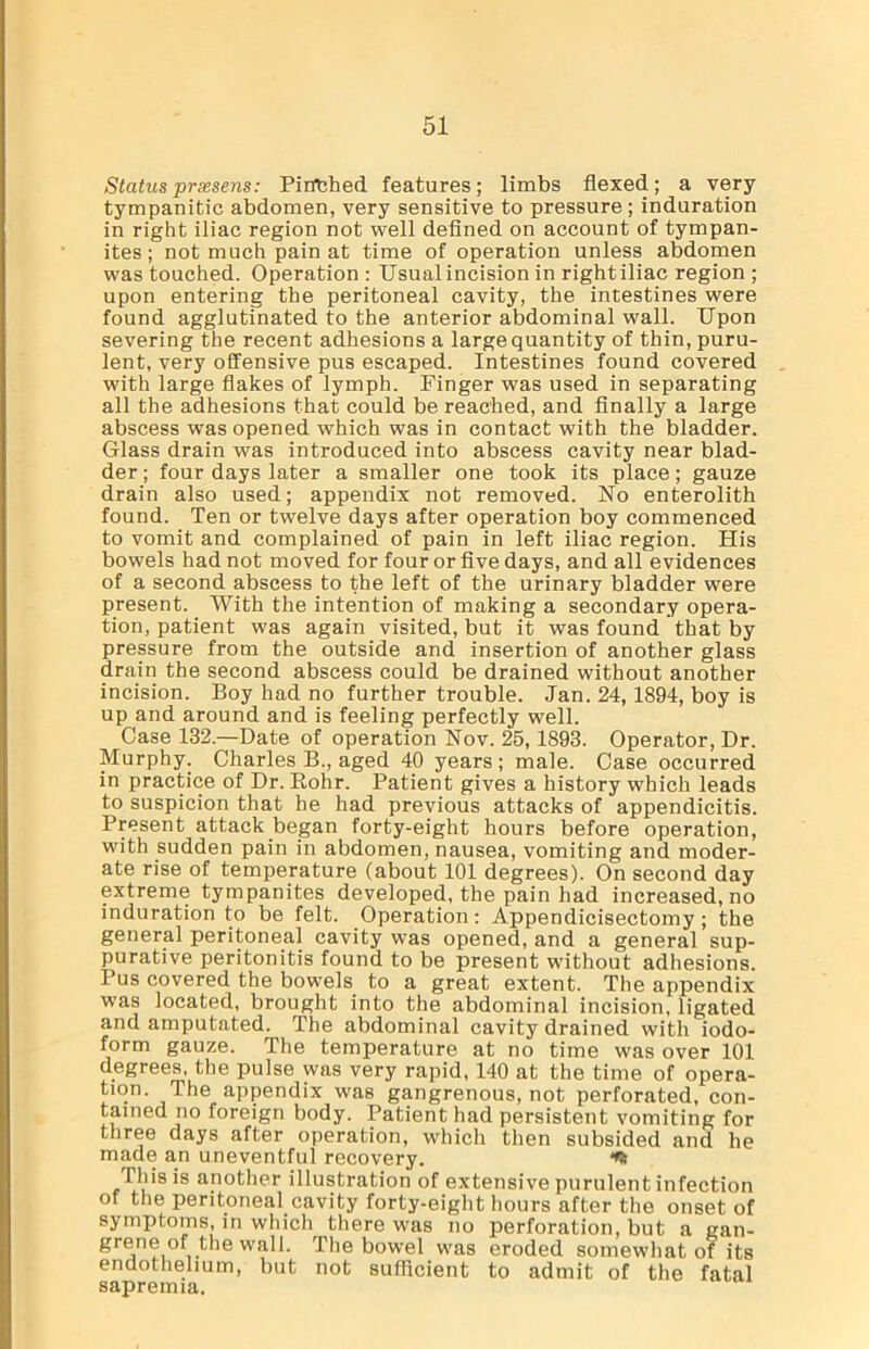 Status prxsens: Pirrched features; limbs flexed; a very tympanitic abdomen, very sensitive to pressure; induration in right iliac region not well defined on account of tympan- ites ; not much pain at time of operation unless abdomen was touched. Operation : Usual incision in right iliac region ; upon entering the peritoneal cavity, the intestines were found agglutinated to the anterior abdominal wall. Upon severing the recent adhesions a large quantity of thin, puru- lent, very offensive pus escaped. Intestines found covered with large flakes of lymph. Finger was used in separating all the adhesions that could be reached, and finally a large abscess was opened which was in contact with the bladder. Glass drain was introduced into abscess cavity near blad- der ; four days later a smaller one took its place; gauze drain also used; appendix not removed. No enterolith found. Ten or twelve days after operation boy commenced to vomit and complained of pain in left iliac region. His bowels had not moved for four or five days, and all evidences of a second abscess to the left of the urinary bladder were present. With the intention of making a secondary opera- tion, patient was again visited, but it was found that by pressure from the outside and insertion of another glass drain the second abscess could be drained without another incision. Boy had no further trouble. Jan. 24,1894, boy is up and around and is feeling perfectly well. Case 132.—Date of operation Nov. 25,1893. Operator, Dr. Murphy. Charles B., aged 40 years ; male. Case occurred in practice of Dr. Rohr. Patient gives a history which leads to suspicion that he had previous attacks of appendicitis. Present attack began forty-eight hours before operation, with sudden pain in abdomen, nausea, vomiting and moder- ate rise of temperature (about 101 degrees). On second day extreme tympanites developed, the pain had increased, no induration to be felt. Operation: Appendicisectomy ; the general peritoneal cavity was opened, and a general sup- purative peritonitis found to be present without adhesions. Tus covered the bowels to a great extent. The appendix was located, brought into the abdominal incision, ligated and amputated. The abdominal cavity drained with iodo- form gauze. The temperature at no time was over 101 degrees, the pulse was very rapid, 140 at the time of opera- tion. The appendix was gangrenous, not perforated, con- tained no foreign body. Patient had persistent vomiting for three days after operation, which then subsided and he made an uneventful recovery. This is another illustration of extensive purulent infection of the peritoneal cavity forty-eight hours after the onset of symptoms, in which there was no perforation, but a gan- 8rjn?i° wall. The bowel was eroded somewhat of its endothelium, but not sufficient to admit of the fatal sapremia.