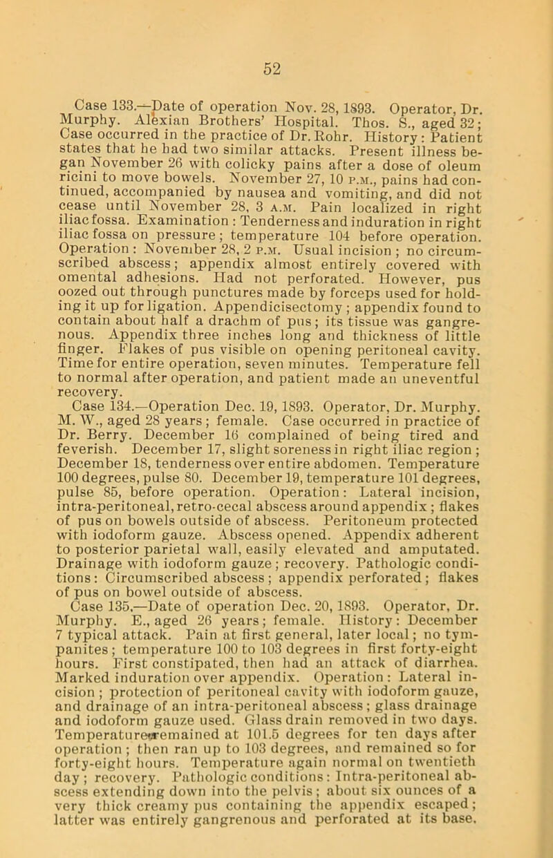 Case 133—Date of operation Nov. 28, 1893. Operator, Dr. Murphy. Alexian Brothers’ Hospital. Thos. S., aged 32; Case occurred in the practice of Dr. Rohr. History : Patient states that he had two similar attacks. Present illness be- gan November 26 with colicky pains after a dose of oleum ricini to move bowels. November 27, 10 p.m., pains had con- tinued, accompanied by nausea and vomiting, and did not cease until November 28, 3 a.m. Pain localized in right iliac fossa. Examination : Tenderness and induration in right iliac fossa on pressure; temperature 104 before operation. Operation : November 28, 2 p.m. Usual incision ; no circum- scribed abscess; appendix almost entirely covered with omental adhessions. Had not perforated. However, pus oozed out through punctures made by forceps used for hold- ing it up for ligation. Appendicisectomy ; appendix found to contain about half a drachm of pus; its tissue was gangre- nous. Appendix three inches long and thickness of little finger. Elakes of pus visible on opening peritoneal cavity. Time for entire operation, seven minutes. Temperature fell to normal after operation, and patient made an uneventful recovery. Case 134.—Operation Dec. 19, 1893. Operator, Dr. Murphy. M. W., aged 28 years ; female. Case occurred in practice of Dr. Berry. December 16 complained of being tired and feverish. December 17, slight soreness in right iliac region ; December 18, tenderness over entire abdomen. Temperature 100 degrees, pulse 80. December 19, temperature 101 degrees, pulse 85, before operation. Operation: Lateral incision, intra-peritoneal, retro-cecal abscess around appendix ; flakes of pus on bowels outside of abscess. Peritoneum protected with iodoform gauze. Abscess opened. Appendix adherent to posterior parietal wall, easily elevated and amputated. Drainage with iodoform gauze; recovery. Pathologic condi- tions: Circumscribed abscess ; appendix perforated; flakes of pus on bowel outside of abscess. Case 135.—Date of operation Dec. 20, 1893. Operator, Dr. Murphy. E., aged 26 years; female. History: December 7 typical attack. Pain at first general, later local; no tym- panites ; temperature 100 to 103 degrees in first forty-eight hours. First constipated, then had an attack of diarrhea. Marked induration over appendix. Operation : Lateral in- cision ; protection of peritoneal cavity with iodoform gauze, and drainage of an intra-peritoneal abscess; glass drainage and iodoform gauze used. Glass drain removed in two days. Temperaturet-remained at 101.5 degrees for ten days after operation ; then ran up to 103 degrees, and remained so for forty-eight hours. Temperature again normal on twentieth day; recovery. Pathologic conditions : Intra-peritoneal ab- scess extending down into the pelvis; about six ounces of a very thick creamy pus containing the appendix escaped; latter was entirely gangrenous and perforated at its base.