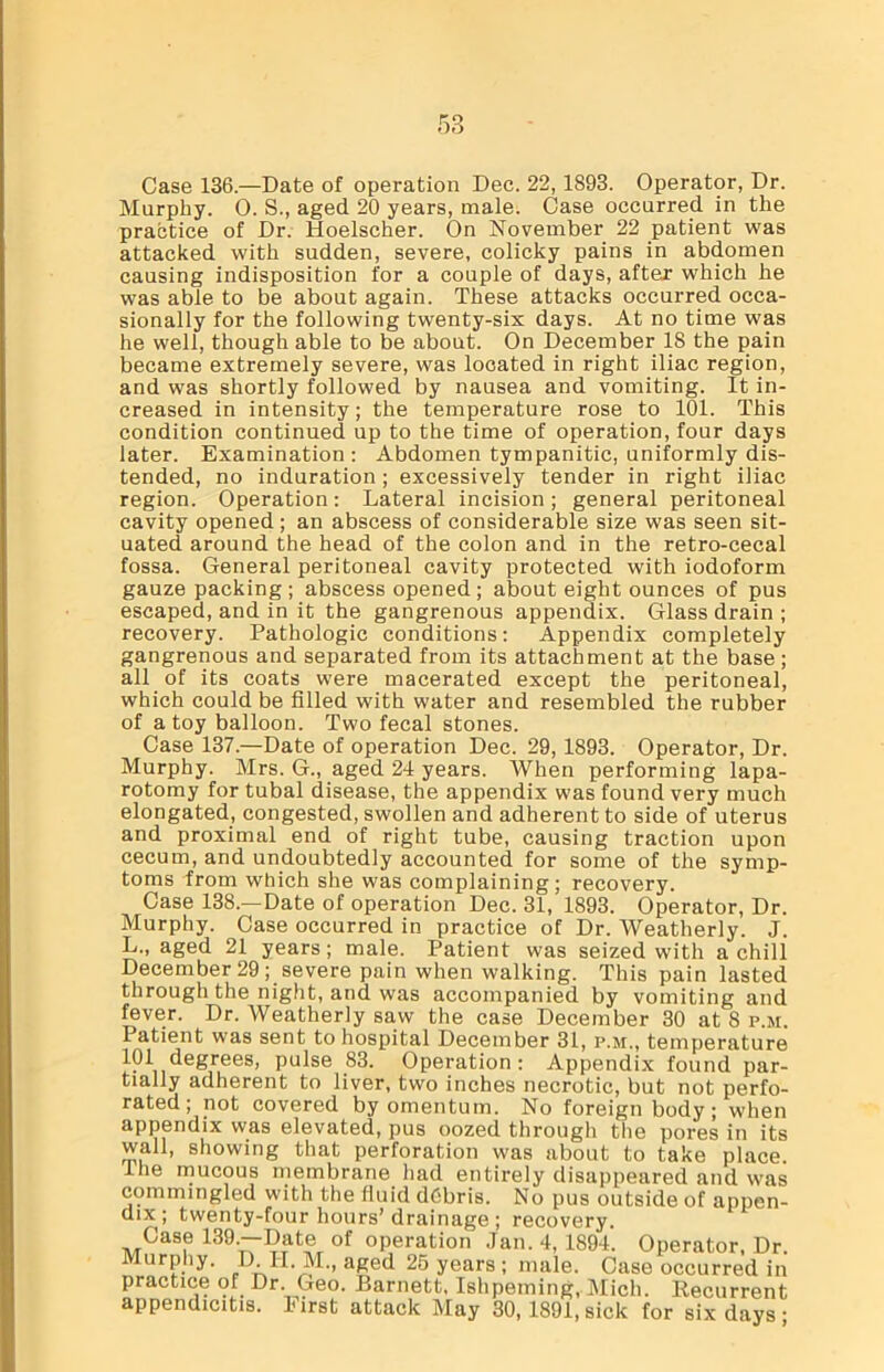 Case 136.—Date of operation Dec. 22, 1893. Operator, Dr. Murphy. 0. S., aged 20 years, male. Case occurred in the practice of Dr. Hoelscher. On November 22 patient was attacked with sudden, severe, colicky pains in abdomen causing indisposition for a couple of days, after which he was able to be about again. These attacks occurred occa- sionally for the following twenty-six days. At no time was he well, though able to be about. On December 18 the pain became extremely severe, was located in right iliac region, and was shortly followed by nausea and vomiting. It in- creased in intensity; the temperature rose to 101. This condition continued up to the time of operation, four days later. Examination: Abdomen tympanitic, uniformly dis- tended, no induration ; excessively tender in right iliac region. Operation: Lateral incision ; general peritoneal cavity opened ; an abscess of considerable size was seen sit- uated around the head of the colon and in the retro-cecal fossa. General peritoneal cavity protected with iodoform gauze packing; abscess opened ; about eight ounces of pus escaped, and in it the gangrenous appendix. Glass drain ; recovery. Pathologic conditions: Appendix completely gangrenous and separated from its attachment at the base ; all of its coats were macerated except the peritoneal, which could be filled with water and resembled the rubber of a toy balloon. Two fecal stones. Case 137.—Date of operation Dec. 29, 1893. Operator, Dr. Murphy. Mrs. G., aged 24 years. When performing lapa- rotomy for tubal disease, the appendix was found very much elongated, congested, swollen and adherent to side of uterus and proximal end of right tube, causing traction upon cecum, and undoubtedly accounted for some of the symp- toms from which she was complaining; recovery. Case 138—Date of operation Dec. 31, 1893. Operator, Dr. Murphy. Case occurred in practice of Dr. Weatherly. J. L., aged 21 years; male. Patient was seized with a chill December 29; severe pain when walking. This pain lasted through the night, and was accompanied by vomiting and fever. Dr. Weatherly saw the case December 30 at 8 p.m. I atient was sent to hospital December 31, p.m., temperature 101 degrees, pulse S3. Operation: Appendix found par- tially adherent to liver, two inches necrotic, but not perfo- rated ; not covered by omentum. No foreign body; when appendix was elevated, pus oozed through the pores in its wall, showing that perforation was about to take place the mucous membrane had entirely disappeared and was commingled with the fluid debris. No pus outside of appen- dix; twenty-four hours’drainage ; recovery. Case 139.—Date of operation Jan. 4, 1894. Operator, Dr. Murphy. D. H. M., aged 25 years ; male. Case occurred in practice of Dr. Geo. Barnett, Ishpeming, Mich. Recurrent appendicitis, l-irst attack May 30, 1891, sick for six days;