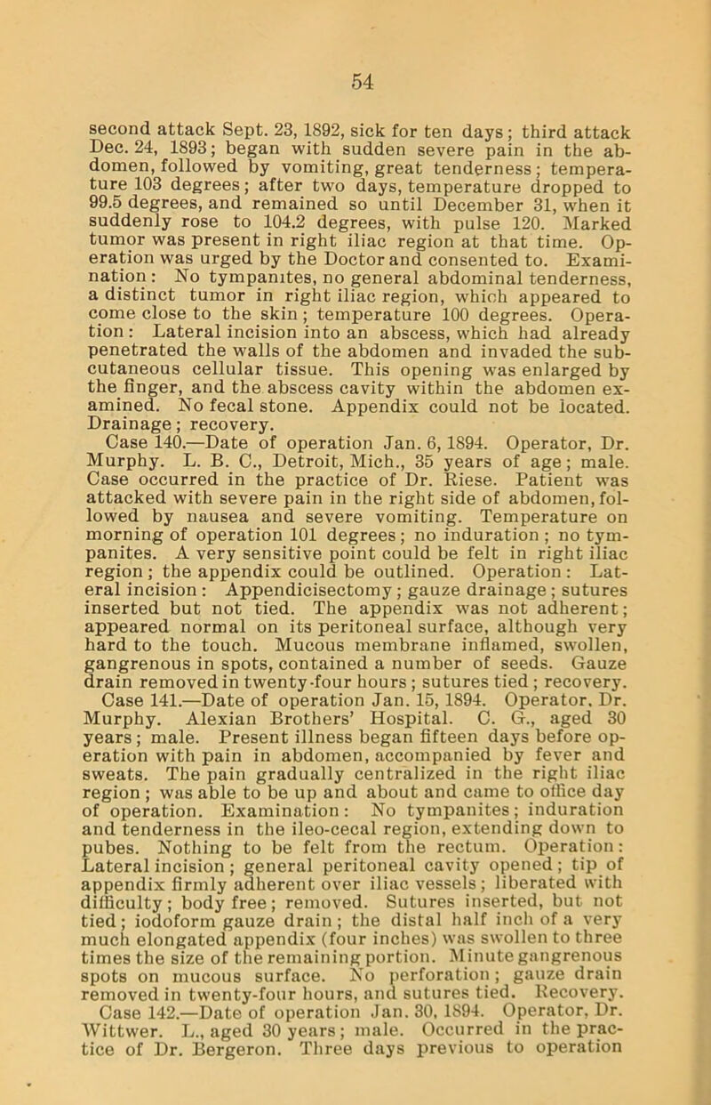 second attack Sept. 23, 1892, sick for ten days; third attack Dec. 24, 1893; began with sudden severe pain in the ab- domen, followed by vomiting, great tenderness; tempera- ture 103 degrees; after two days, temperature dropped to 99.5 degrees, and remained so until December 31, when it suddenly rose to 104.2 degrees, with pulse 120. Marked tumor was present in right iliac region at that time. Op- eration was urged by the Doctor and consented to. Exami- nation: No tympanites, no general abdominal tenderness, a distinct tumor in right iliac region, which appeared to come close to the skin; temperature 100 degrees. Opera- tion : Lateral incision into an abscess, which had already penetrated the walls of the abdomen and invaded the sub- cutaneous cellular tissue. This opening was enlarged by the linger, and the abscess cavity within the abdomen ex- amined. No fecal stone. Appendix could not be located. Drainage; recovery. Case 140.—Date of operation Jan. 6,1894. Operator, Dr. Murphy. L. B. C., Detroit, Mich., 35 years of age; male. Case occurred in the practice of Dr. Riese. Patient was attacked with severe pain in the right side of abdomen, fol- lowed by nausea and severe vomiting. Temperature on morning of operation 101 degrees; no induration; no tym- panites. A very sensitive point could be felt in right iliac region ; the appendix could be outlined. Operation : Lat- eral incision : Appendicisectomy; gauze drainage ; sutures inserted but not tied. The appendix was not adherent; appeared normal on its peritoneal surface, although very hard to the touch. Mucous membrane inflamed, swollen, gangrenous in spots, contained a number of seeds. Gauze drain removed in twenty-four hours ; sutures tied ; recovery. Case 141.—Date of operation Jan. 15, 1894. Operator. Dr. Murphy. Alexian Brothers’ Hospital. C. G., aged 30 years ; male. Present illness began fifteen days before op- eration with pain in abdomen, accompanied by fever and sweats. The pain gradually centralized in the right iliac region ; was able to be up and about and came to office day of operation. Examination: No tympanites; induration and tenderness in the ileo-cecal region, extending down to pubes. Nothing to be felt from the rectum. Operation: Lateral incision ; general peritoneal cavity opened; tip of appendix firmly adherent over iliac vessels; liberated with difficulty; body free; removed. Sutures inserted, but not tied; iodoform gauze drain; the distal half inch of a very much elongated appendix (four inches) was swollen to three times the size of the remaining portion. Minute gangrenous spots on mucous surface. No perforation; gauze drain removed in twenty-four hours, and sutures tied. Recovery. Case 142.—Date of operation Jan. 30, 1894. Operator, Dr. Wittwer. L., aged 30 years; male. Occurred in the prac- tice of Dr. Bergeron. Three days previous to operation