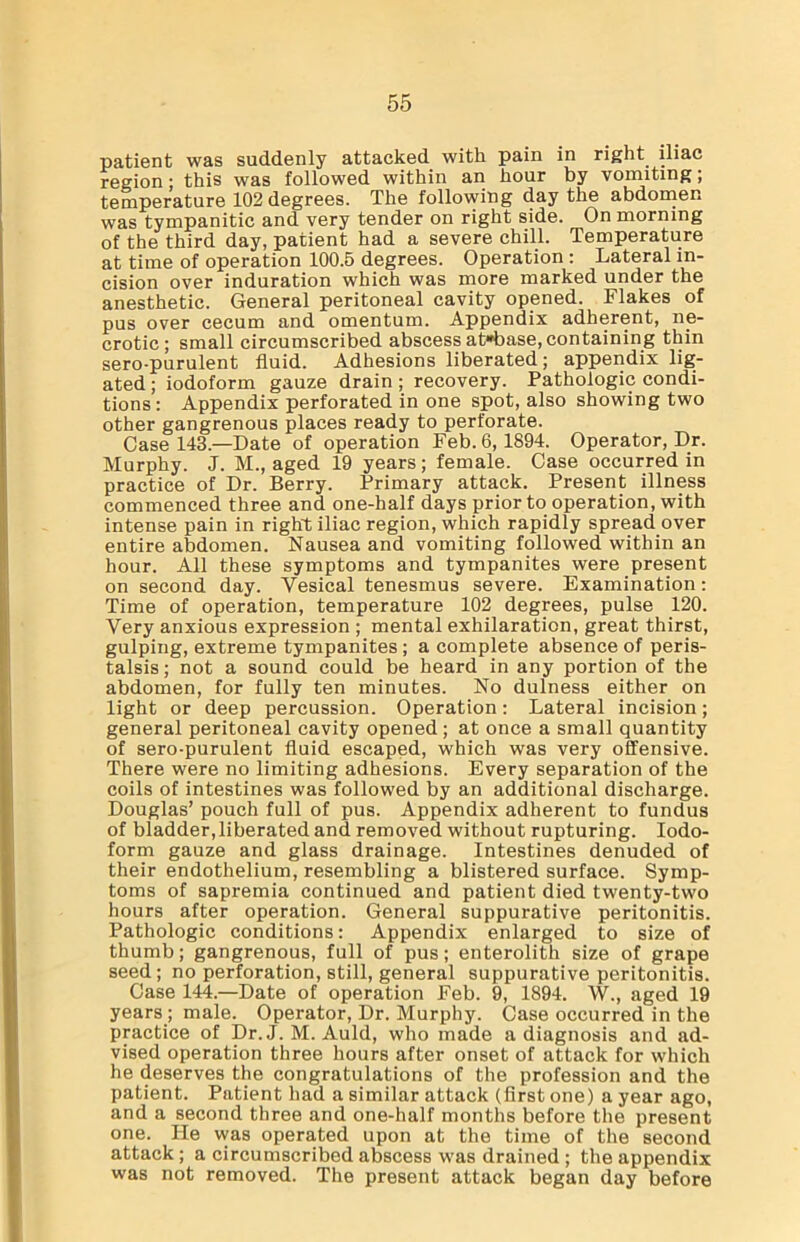 patient was suddenly attacked with pain in right iliac region; this was followed within an hour by vomiting; temperature 102 degrees. The following day the abdomen was tympanitic and very tender on right side. On morning of the third day, patient had a severe chill. Temperature at time of operation 100.5 degrees. Operation : Lateral in- cision over induration which was more marked under the anesthetic. General peritoneal cavity opened. Flakes of pus over cecum and omentum. Appendix adherent, ne- crotic; small circumscribed abscess at»base, containing thin sero-purulent fluid. Adhesions liberated; appendix lig- ated ; iodoform gauze drain ; recovery. Pathologic condi- tions: Appendix perforated in one spot, also showing two other gangrenous places ready to perforate. Case 143.—Date of operation Feb. 6, 1894. Operator, Dr. Murphy. J. M., aged 19 years; female. Case occurred in practice of Dr. Berry. Primary attack. Present illness commenced three and one-half days prior to operation, with intense pain in right iliac region, which rapidly spread over entire abdomen. Nausea and vomiting followed within an hour. All these symptoms and tympanites were present on second day. Vesical tenesmus severe. Examination: Time of operation, temperature 102 degrees, pulse 120. Very anxious expression ; mental exhilaration, great thirst, gulping, extreme tympanites ; a complete absence of peris- talsis ; not a sound could be heard in any portion of the abdomen, for fully ten minutes. No dulness either on light or deep percussion. Operation: Lateral incision; general peritoneal cavity opened; at once a small quantity of sero-purulent fluid escaped, which was very offensive. There were no limiting adhesions. Every separation of the coils of intestines was followed by an additional discharge. Douglas’ pouch full of pus. Appendix adherent to fundus of bladder, liberated and removed without rupturing. Iodo- form gauze and glass drainage. Intestines denuded of their endothelium, resembling a blistered surface. Symp- toms of sapremia continued and patient died twenty-two hours after operation. General suppurative peritonitis. Pathologic conditions: Appendix enlarged to size of thumb; gangrenous, full of pus; enterolith size of grape seed; no perforation, still, general suppurative peritonitis. Case 144.—Date of operation Feb. 9, 1894. W., aged 19 years ; male. Operator, Dr. Murphy. Case occurred in the practice of Dr.J. M. Auld, who made a diagnosis and ad- vised operation three hours after onset of attack for which he deserves the congratulations of the profession and the patient. Patient had a similar attack (first one) a year ago, and a second three and one-half months before the present one. He was operated upon at the time of the second attack; a circumscribed abscess was drained ; the appendix was not removed. The present attack began day before