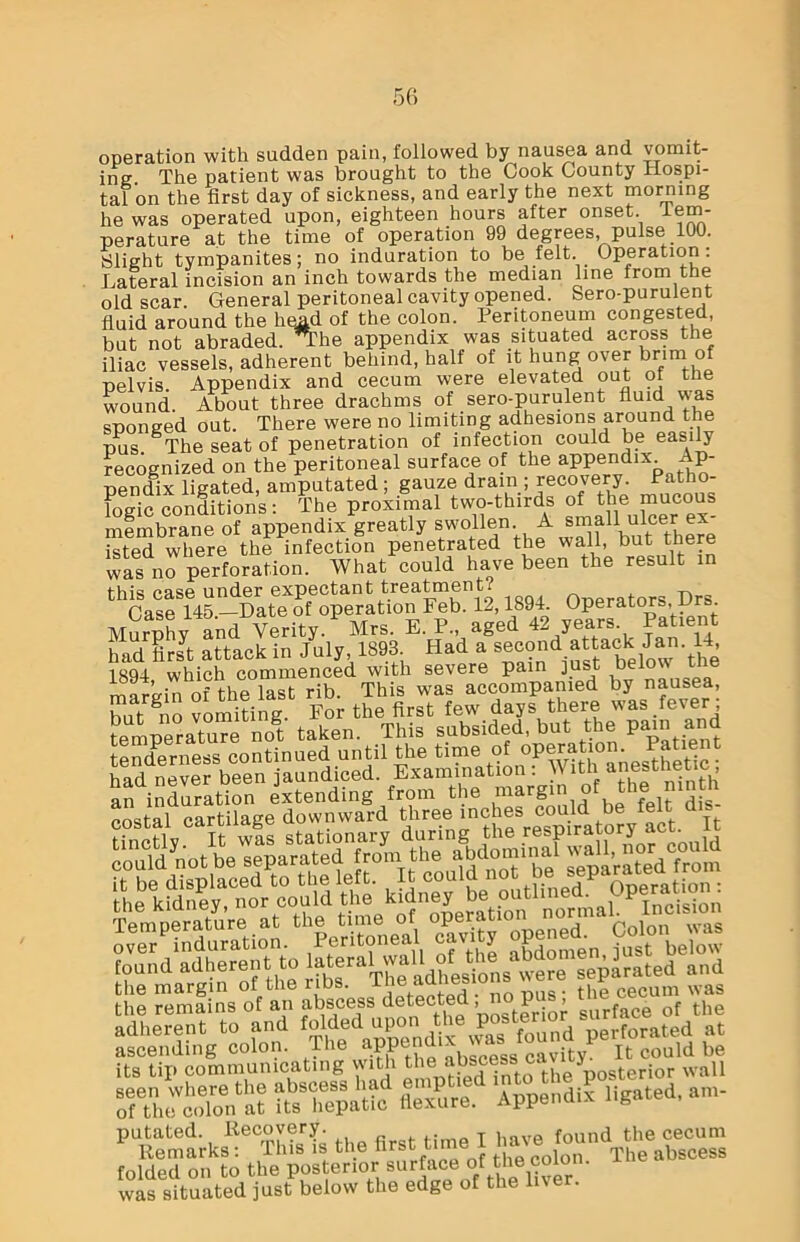 operation with sudden pain, followed by nausea and vomit- ing. The patient was brought to the Cook County Hospi- tal on the first day of sickness, and early the next morning he was operated upon, eighteen hours after onset, tem- perature at the time of operation 99 degrees, pulse 100. Slight tympanites; no induration to be felt. Operation: Lateral incision an inch towards the median line from the old scar. General peritoneal cavity opened. Sero-purulent fluid around the himd of the colon. Peritoneum congested, but not abraded. *The appendix was situated across the iliac vessels, adherent behind, half of it hung over brim of pelvis. Appendix and cecum were elevated out of the wound. About three drachms of sero-purulent fluid was sponged out. There were no limiting adhesions around the pus The seat of penetration of infection could be easily recognized on the peritoneal surface of the appendix Ap- pendix ligated, amputated ; gauze drain; recovery. Patho- logic conditions: The proximal two-thirds of the membrane of appendix greatly swollen. A small ulcer er^ isted where the infection penetrated the wall, but there was no perforation. What could have been the result in this case under expectant treatment? n f Drs Case 145 —Date of operation Feb. 12,1894. Operators,, v . Murphy and Verity. Mrs. E. P„ aged 42 years Patient had firJt attack in July 1893 Had a ifst^elow the 1894 which commenced with severe pain ]us mar’e-in of the last rib. This was accompanied by nausea, hnt guo vomiting. For the first few days there was fever; temperature not taken. This subsided, but the pain and tenderness continued until the time of JS?tic- had never been jaundiced. Examination : W ith anesthetic, an induration extending from the margin of the mnth parfilae-e downward three inches could be felt dis “nX It »!s stationary during the respiratory aot„ It SfeSKSSffisfe; the margin of the ribs. pus • the cecum was the remains of an abscess detected,, Pl^ fa<Jg of the adherent to and folded upon the poste )erforate(i at ascending colon. The appen K ‘ cavity. It could be its tip communicating with tlies abscessica .y terior wall seen where the abscess had e P Appendix ligated, am- of the colon at its hepatic flexure. Appenuix B putated Kecovery have found the cecum Remarks : This is the lirst tii iQn The abscess folded on to the posterior aurtMotthewton- was situated just below the edge of the live .