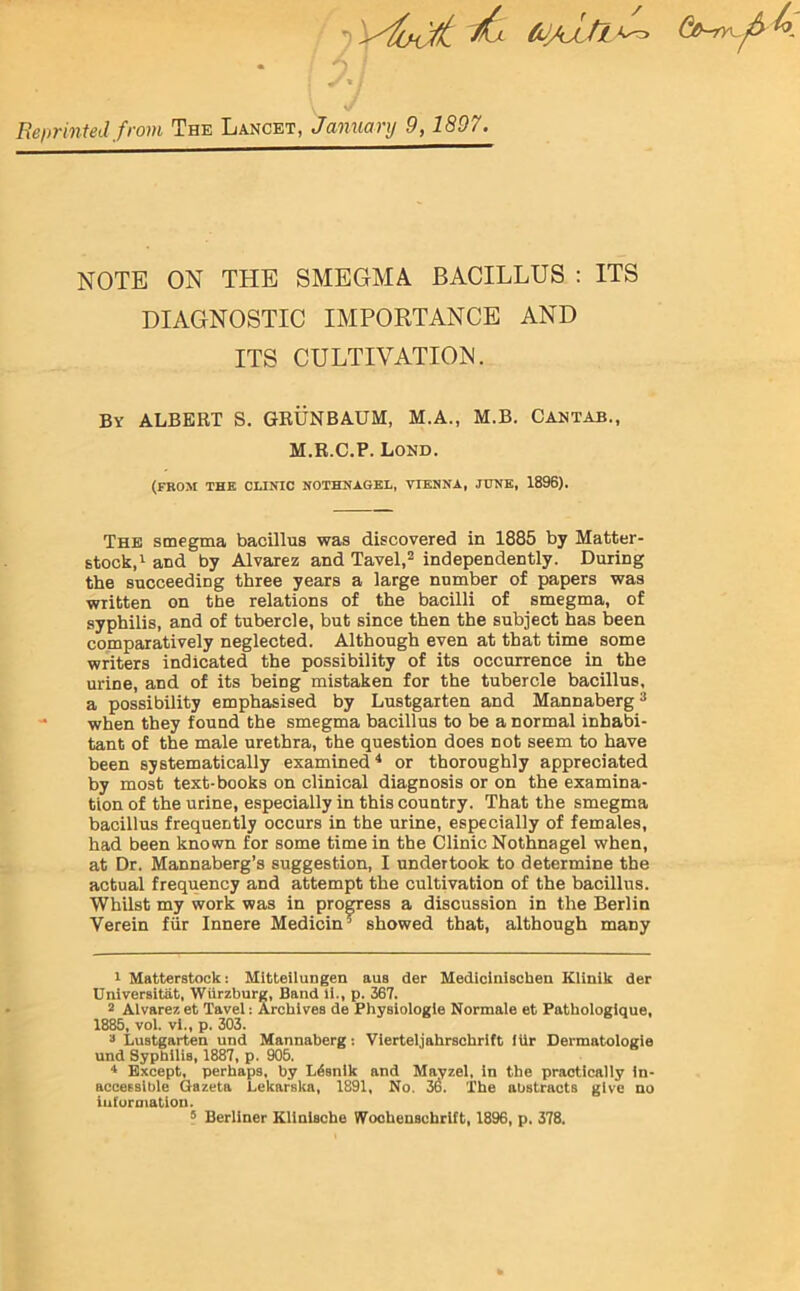 l ^ to/aJlMz* Gih^r. Reprinted from The Lancet, January 9,1897. NOTE ON THE SMEGMA BACILLUS : ITS DIAGNOSTIC IMPORTANCE AND ITS CULTIVATION. By ALBERT S. GRUNBAUM, M.A., M.B. Cantab., M.R.C.P. Lond. (FROM THE CLINIC NOTHNAGEL, VIENNA, JUNE, 1896). The smegma bacillus was discovered in 1885 by Matter- stock,1 and by Alvarez and Tavel,2 independently. During the succeeding three years a large number of papers was written on the relations of the bacilli of smegma, of syphilis, and of tubercle, but since then the subject has been comparatively neglected. Although even at that time some writers indicated the possibility of its occurrence in the urine, and of its being mistaken for the tubercle bacillus, a possibility emphasised by Lustgarten and Mannaberg3 when they found the smegma bacillus to be a normal inhabi- tant of the male urethra, the question does not seem to have been systematically examined4 5 or thoroughly appreciated by most text-books on clinical diagnosis or on the examina- tion of the urine, especially in this country. That the smegma bacillus frequently occurs in the urine, especially of females, had been known for some time in the Clinic Nothnagel when, at Dr. Mannaberg’s suggestion, I undertook to determine the actual frequency and attempt the cultivation of the bacillus. Whilst my work was in progress a discussion in the Berlin Verein fur Innere Medicin ’ showed that, although maDy 1 Matterstock: Mitteilungen aus der Medicinischen Klinik der Universitat, Wurzburg, Band li., p. 367. 2 Alvarez et Tavel: Archives de Physiologic Normale et Pathologique, 1885, vol. vi., p. 303. 3 Lustgarten und Mannaberg: Vierteljahrschrift lUr Dermatologie und Syphilis, 1887, p. 905. 4 Except, perhaps, by L^snlk and Mayzel, in the practically in- accessible Gazeta Lekarska, 1891, No. 36. The abstracts give no iut'ormation. 5 Berliner Kllnlsche Wochensehrlft, 1896, p. 378.