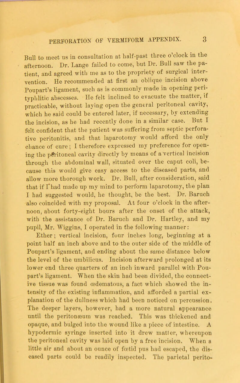 Bull to meet us in consultation at half-past three o’clock in the afternoon. Dr. Lange failed to come, hut Dr. Bull saw the pa- tient, and agreed with me as to the propriety of surgical inter- vention. He recommended at first an oblique incision above Poupart’s ligament, such as is commonly made in opening peri- typhlitic abscesses. He felt inclined to evacuate the matter, if practicable, without laying open the general peritoneal cavity, which he said could be entered later, if necessary, by extending the incision, as he had recently done in a similar case. But I felt confident that the patient was suffering from septic perfora- tive peritonitis, and that laparotomy would afford the only cbance of cure; I therefore expressed my preference for open- ing the peritoneal cavity directly by means of a vertical incision through the abdominal wall, situated over the caput coli, be- cause this would give easy access to the diseased parts, and allow more thorough work. Dr. Bull, after consideration, said that if Lhad made up my mind to perform laparotomy, the plan I had suggested would, he thought, be the best. Dr. Baruch also coincided with my proposal. At four o’clock in the after- noon, about forty-eight hours after the onset of the attack, with the assistance of Dr. Baruch and Dr. Hartley, and my pupil, Mr. Wiggins, I operated in the following manner: Ether; vertical incision, four inches long, beginning at a point half an inch above and to the outer side of the middle of Poupart’s ligament, and ending about the same distance below the level of the umbilicus. Incision afterward prolonged at its lower end three quarters of an inch inward parallel with Pou- part’s ligament. When the skin had been divided, the connect- ive tissue was found aadematous, a fact which showed the in- tensity of the existing inflammation, and afforded a partial ex- planation of the dullness which had been noticed on percussion. The deeper layers, however, had a more natural appearance until the peritonaeum was reached. This was thickened and opaque, and bulged into the wound like a piece of intestine. A hypodermic syringe inserted into it drew matter, whereupon the peritoneal cavity was laid open by a free incision. When a little air and about an ounce of foetid pus had escaped, the dis- eased parts could be readily inspected. The parietal perito-