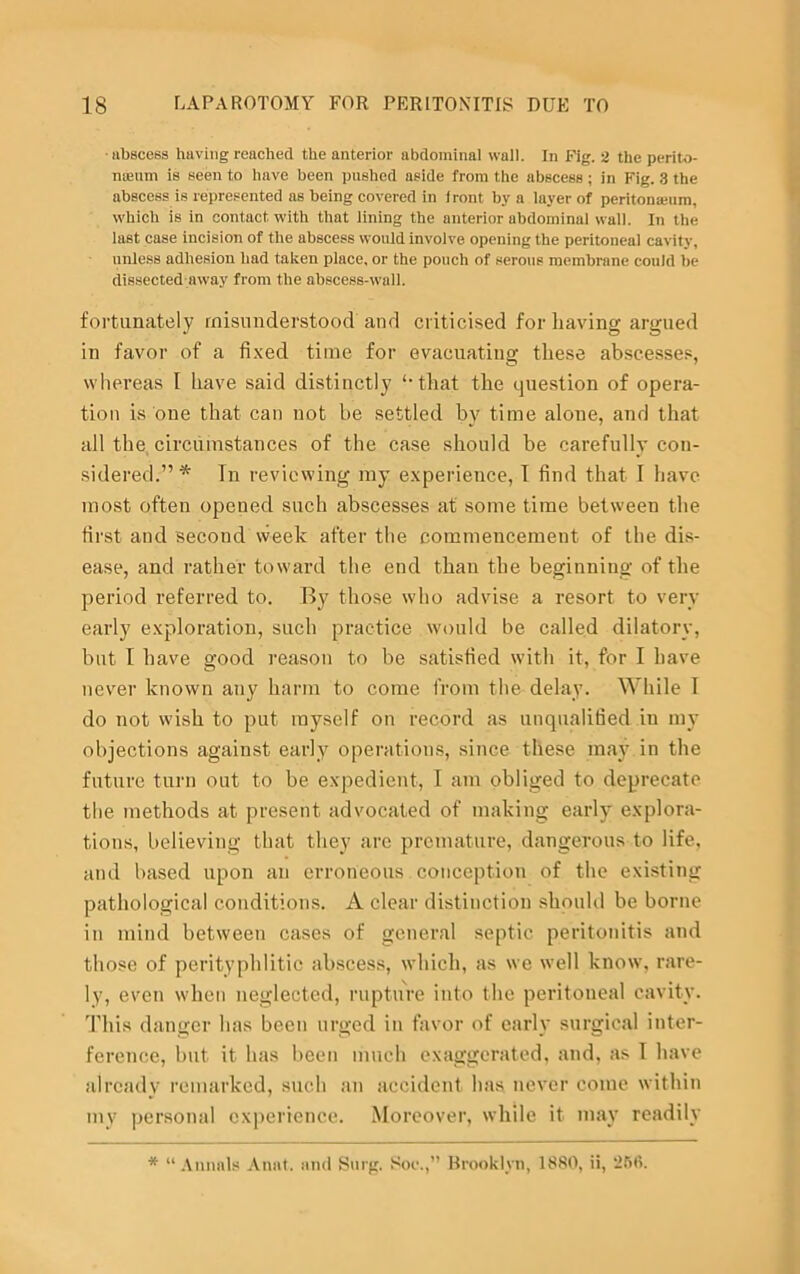 •abscess having reached the anterior abdominal wall. In Fig. 2 the perito- meum is seen to have been pushed aside from the abscess ; in Fig. 3 the abscess is represented as being covered in front by a layer of peritonamm, which is in contact with that lining the anterior abdominal wall. In the last case incision of the abscess would involve opening the peritoneal cavity, unless adhesion had taken place, or the pouch of serous membrane could be dissected away from the abscess-wall. fortunately misunderstood and criticised for having argued in favor of a fixed time for evacuating these abscesses, whereas I have said distinctly ‘-that the question of opera- tion is one that can not be settled by time alone, and that all the circumstances of the case should be carefully con- sidered.”* In reviewing my experience, I find that I have most often opened such abscesses at some time between the first and second week after the commencement of the dis- ease, and rather toward the end than the beginning of the period referred to. By those who advise a resort to very early exploration, such practice would be called dilatory, but I have good reason to be satisfied with it, for I have never known any harm to come from the delay. While I do not wish to put myself on record as unqualified in my objections against early operations, since these may in the future turn out to be expedient, I am obliged to deprecate the methods at present advocated of making early explora- tions, believing that they are premature, dangerous to life, and based upon an erroneous conception of the existing pathological conditions. A clear distinction should be borne in mind between cases of general septic peritonitis and those of perityphiitic abscess, which, as we well know, rare- ly, even when neglected, rupture into the peritoneal cavity. This danger has been urged in favor of early surgical inter- ference, but it has been much exaggerated, and, as I have already remarked, such an accident has never come within my personal experience. Moreover, while it may readily * “Annals Anat. and Snrg. Soe.,” Brooklyn, 1880, ii, 266.