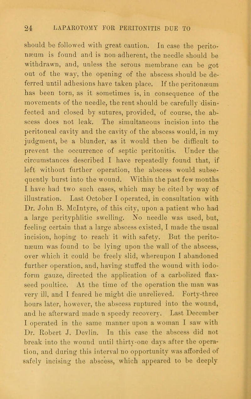 should be followed with great caution. In case the perito- naeum is found and is non adherent, the needle should be withdrawn, and, unless the serous membrane can be got out of the way, the opening of the abscess should be de- ferred until adhesions have taken place. If the peritonaeum has been torn, as it sometimes is, in consequence of the movements of the needle, the rent should be carefully disin- fected and closed by sutures, provided, of course, the ab- scess does not leak. The simultaneous incision into the peritoneal cavity and the cavity of the abscess would, in my judgment, be a blunder, as it would then be difficult to prevent the occurrence of septic peritonitis. Under the circumstances described I have repeatedly found that, if left without further operation, the abscess would subse- quently burst into the wound. Within the past few months I have had two such cases, which may be citefl by way of illustration. Last October I operated, in consultation with Dr. John B. McIntyre, of this city, upon a patient who had a large perityphlitic swelling. No needle was used, but, feeling certain that a large abscess existed, I made the usual incision, hoping to reach it with safety. But the perito- naeum was found to be lying upon the wall of the abscess, over which it could be freely slid, whereupon I abandoned further operation, and, having stulfed the wound with iodo- form gauze, directed the application of a carbolized flax- seed poultice. At the time of the operation the man was very ill, and I feared he might die unrelieved. Forty-three hours later, however, the abscess ruptured into the wound, and he afterward made a speedy recovery. Last December I operated in the same manner upon a woman I saw with Dr. Robert J. Devlin. In this case the abscess did not break into the wound until thirty-one days after the opera- tion, and during this interval no opportunity was afforded of safely incising the abscess, which appeared to be deeply