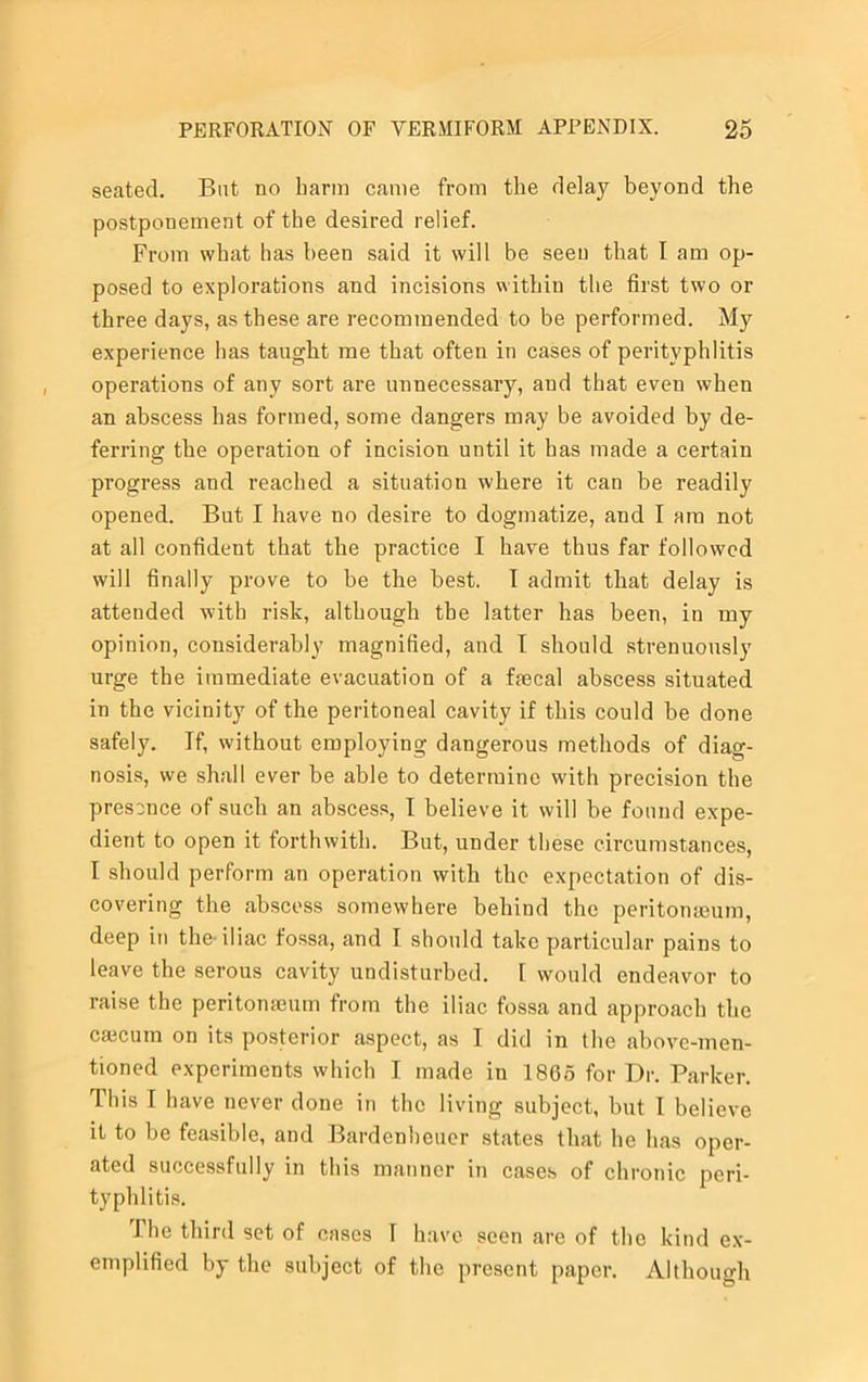 seated. But no harm came from the delay beyond the postponement of the desired relief. From what has been said it will be seen that I am op- posed to explorations and incisions within the first two or three days, as these are recommended to be performed. My experience has taught me that often in cases of perityphlitis operations of any sort are unnecessary, and that even when an abscess has formed, some dangers may be avoided by de- ferring the operation of incision until it has made a certain progress and reached a situation where it can be readily opened. But I have no desire to dogmatize, and I am not at all confident that the practice I have thus far followed will finally prove to be the best. I admit that delay is attended with risk, although the latter has been, in my opinion, considerably magnified, and I should strenuously urge the immediate evacuation of a faecal abscess situated in the vicinity of the peritoneal cavity if this could be done safely. If, without employing dangerous methods of diag- nosis, we shall ever be able to determine with precision the presence of such an abscess, I believe it will be found expe- dient to open it forthwith. But, under these circumstances, I should perform an operation with the expectation of dis- covering the abscess somewhere behind the peritonaeum, deep in the-iliac fossa, and I should take particular pains to leave the serous cavity undisturbed. [ would endeavor to raise the peritonaeum from the iliac fossa and approach the caecum on its posterior aspect, as I did in the above-men- tioned experiments which I made in 1865 for Dr. Parker. This I have never done in the living subject, but I believe it to be feasible, and Bardenhcuer states that he has oper- ated successfully in this manner in cases of chronic peri- typhlitis. I he third set of cases I have seen are of the kind ex- emplified by the subject of the present paper. Although