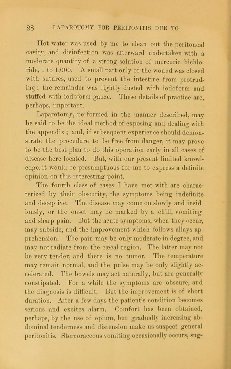 Hot water was used by me to clean out the peritoneal cavitv, and disinfection was afterward undertaken with a moderate quantity of a strong solution of mercuric bichlo- ride, 1 to 1,000. A small part only of the wound was closed with sutures, used to prevent the intestine from protrud- ing; the remainder was lightly dusted with iodoform and stuffed with iodoform gauze. These details of practice are, perhaps, important. Laparotomy, performed in the manner described, may be said to be the ideal method of exposing and dealing with the appendix ; and, if subsequent experience should demon- strate the procedure to be free from danger, it may prove to be the best plan to do this operation early in all cases of disease here located. But, with our present limited knowl- edge, it would be presumptuous for me to express a definite opinion on this interesting point. The fourth class of cases I have met with are charac- terized by their obscurity, the symptoms being indefinite and deceptive. The disease may come on slowly and insid iously, or the onset may be marked by a chill, vomiting and sharp pain. But the acute symptoms, when they occur, may subside, and the improvement which follows allays ap- prehension. The paiu may be only moderate in degree, and mav not radiate from the csecal region. The latter may not be very tender, and there is no tumor. The temperature may remain normal, and the pulse may be only slightly ac- celerated. The bowels may act naturally, but are generally constipated. For a while the symptoms are obscure, aud the diagnosis is difficult. But the improvement is of short duration. After a few days the patient’s condition becomes serious and excites alarm. Comfort has been obtained, perhaps, by the use of opium, but gradually increasing ab- dominal tenderness and distension make us suspect general peritonitis. Stercoraceous vomiting occasionally occurs, sug-