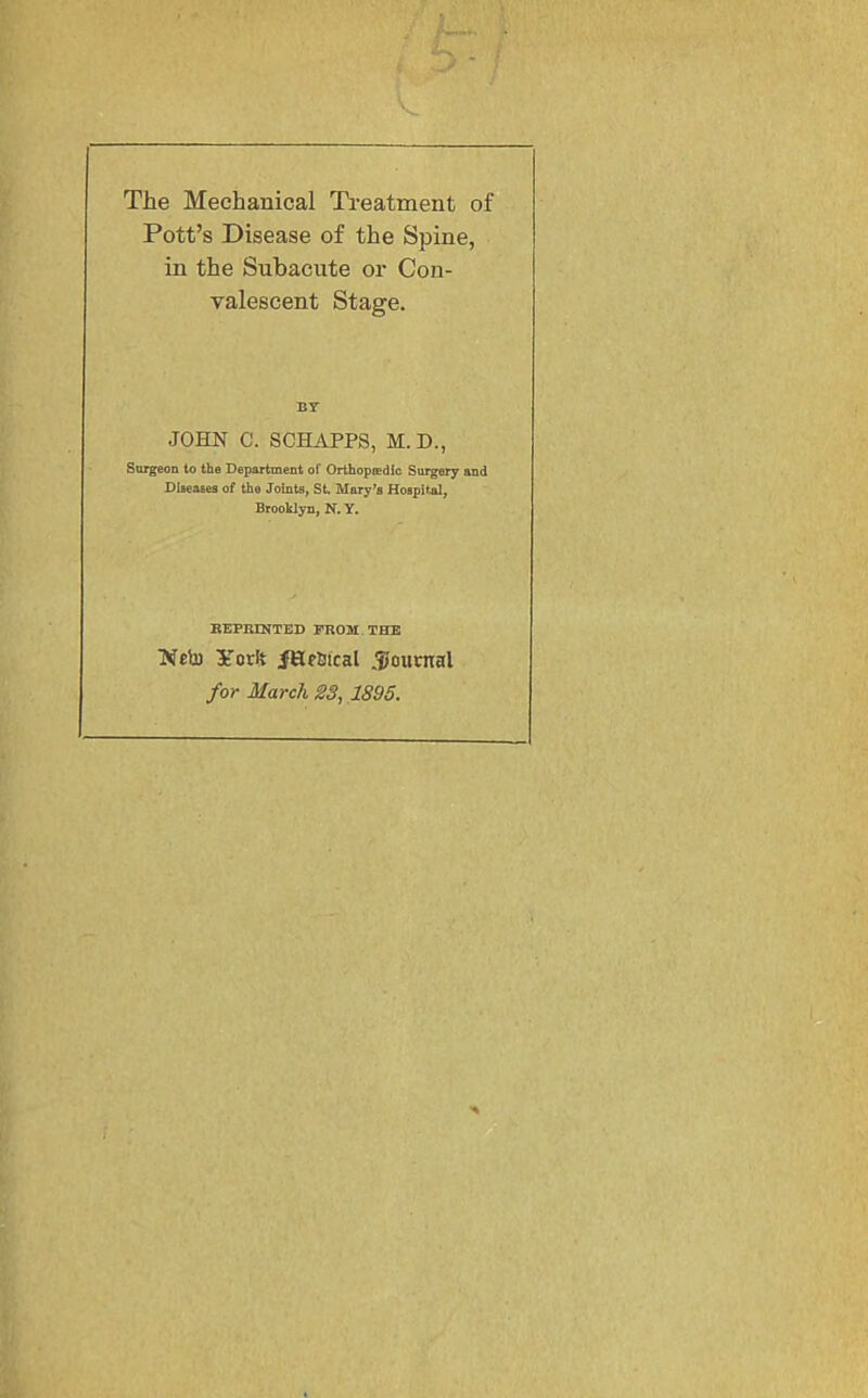 V. 5 The Mechanical Ti'eatment of Pott’s Disease of the Spine, in the Subacute or Con- valescent Stage. BY JOHN C. SCHAPPS, M. D., Surgeon to the Department of Orthopaedic Surgery and Diseases of the Joints, St. Mary^s Hospital, Brooklyn, N. Y. BEPRINTED FROM THE Neb) YorU fHebical JiJournal for March S3, ,1895.